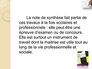La note de synthèse fait partie de
ces travaux à la fois scolaires et
professionnels : elle peut être une
épreuve d’examen ou de concours.
Elle est surtout un instrument de
travail dont la maitrise est utile tout au
long de la vie professionnelle et
sociale.
 