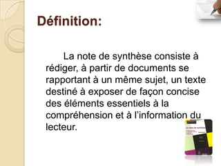 Définition:

     La note de synthèse consiste à
 rédiger, à partir de documents se
 rapportant à un même sujet, un texte
 destiné à exposer de façon concise
 des éléments essentiels à la
 compréhension et à l’information du
 lecteur.
 