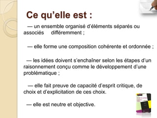 Ce qu’elle est :
 — un ensemble organisé d’éléments séparés ou
associés différemment ;

 — elle forme une composition cohérente et ordonnée ;

 — les idées doivent s’enchaîner selon les étapes d’un
raisonnement conçu comme le développement d’une
problématique ;

  — elle fait preuve de capacité d’esprit critique, de
choix et d’explicitation de ces choix.

 — elle est neutre et objective.
 