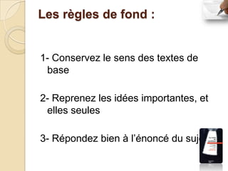 Les règles de fond :


1- Conservez le sens des textes de
 base

2- Reprenez les idées importantes, et
 elles seules

3- Répondez bien à l’énoncé du sujet
 