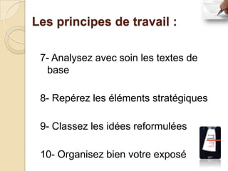 Les principes de travail :

 7- Analysez avec soin les textes de
  base

 8- Repérez les éléments stratégiques

 9- Classez les idées reformulées

 10- Organisez bien votre exposé
 