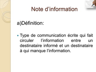 Note d’information

a)Définition:

   Type de communication écrite qui fait
    circuler    l’information   entre   un
    destinataire informé et un destinataire
    à qui manque l’information.
 