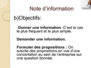 Note d’information
b)Objectifs:
  Donner une information :C’est le cas
 le plus fréquent et le plus simple.

 Demander une information.

 Formuler des propositions : On
 suscite des propositions en vue d’une
 concertation au sein de l’entreprise sur
 une question donnée.
 