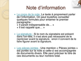 Note d’information
   Le corps de la note :Le texte à proprement parler
    de l’information. On peut toutefois conseiller
    quelques formules pour entamer le premier
    paragraphe :
    « Il paraît indispensable de… »
    « Il est rappelé que… »

   La signature : Si le nom du signataire est présent
    dans l’en-tête, il n’est alors pas nécessaire de le
    repréciser avant la signature, sinon il convient de le
    faire figurer avant la signature.

   Les pièces jointes : Une mention « Pièces jointes »
    est portée sur la note si celle-ci est accompagnée
    de documents divers. Elle peut préciser le titre de
    ces documents ou leur nombre total.
 