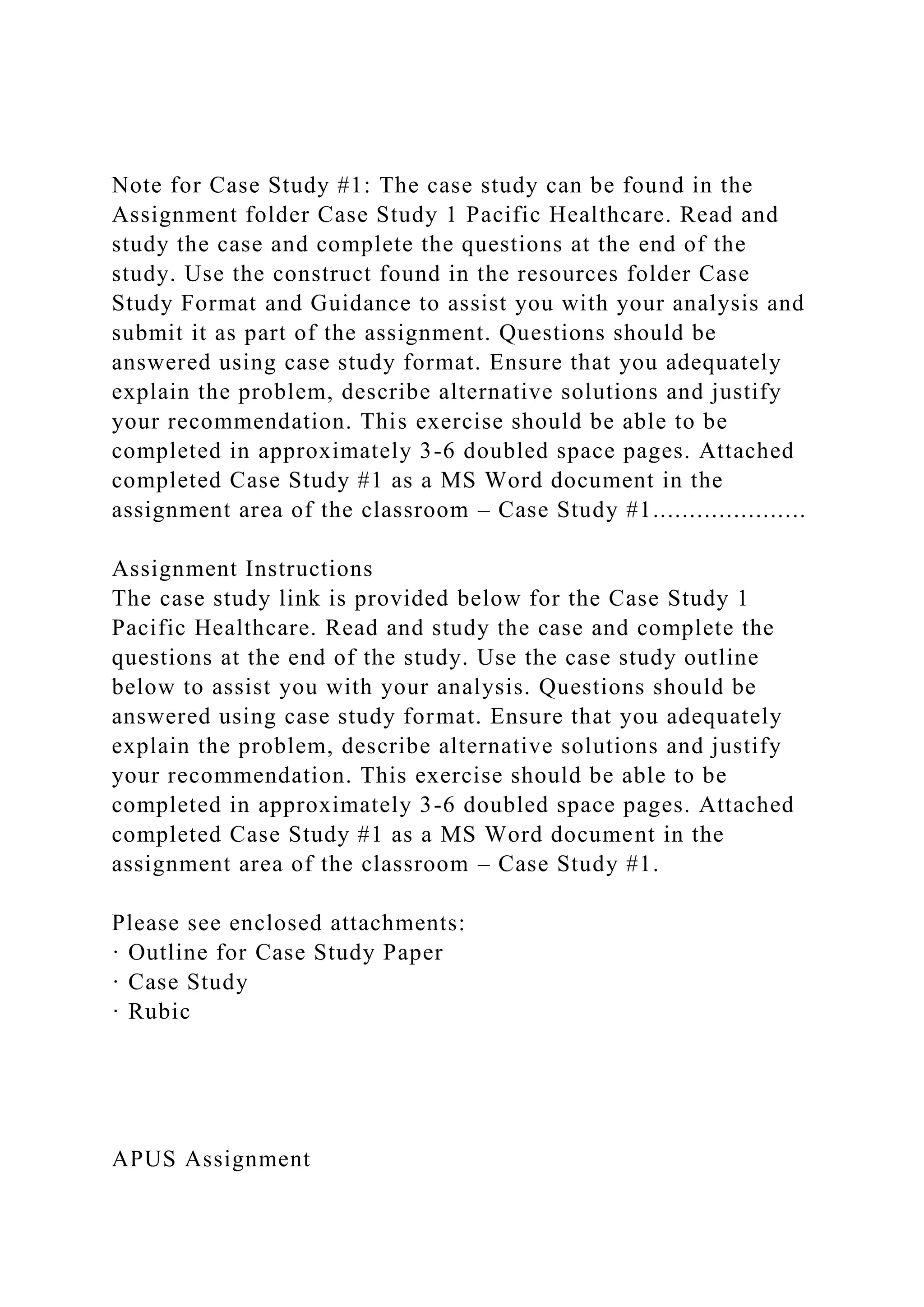 Note for Case Study #1: The case study can be found in the
Assignment folder Case Study 1 Pacific Healthcare. Read and
study the case and complete the questions at the end of the
study. Use the construct found in the resources folder Case
Study Format and Guidance to assist you with your analysis and
submit it as part of the assignment. Questions should be
answered using case study format. Ensure that you adequately
explain the problem, describe alternative solutions and justify
your recommendation. This exercise should be able to be
completed in approximately 3-6 doubled space pages. Attached
completed Case Study #1 as a MS Word document in the
assignment area of the classroom – Case Study #1.....................
Assignment Instructions
The case study link is provided below for the Case Study 1
Pacific Healthcare. Read and study the case and complete the
questions at the end of the study. Use the case study outline
below to assist you with your analysis. Questions should be
answered using case study format. Ensure that you adequately
explain the problem, describe alternative solutions and justify
your recommendation. This exercise should be able to be
completed in approximately 3-6 doubled space pages. Attached
completed Case Study #1 as a MS Word document in the
assignment area of the classroom – Case Study #1.
Please see enclosed attachments:
· Outline for Case Study Paper
· Case Study
· Rubic
APUS Assignment
 