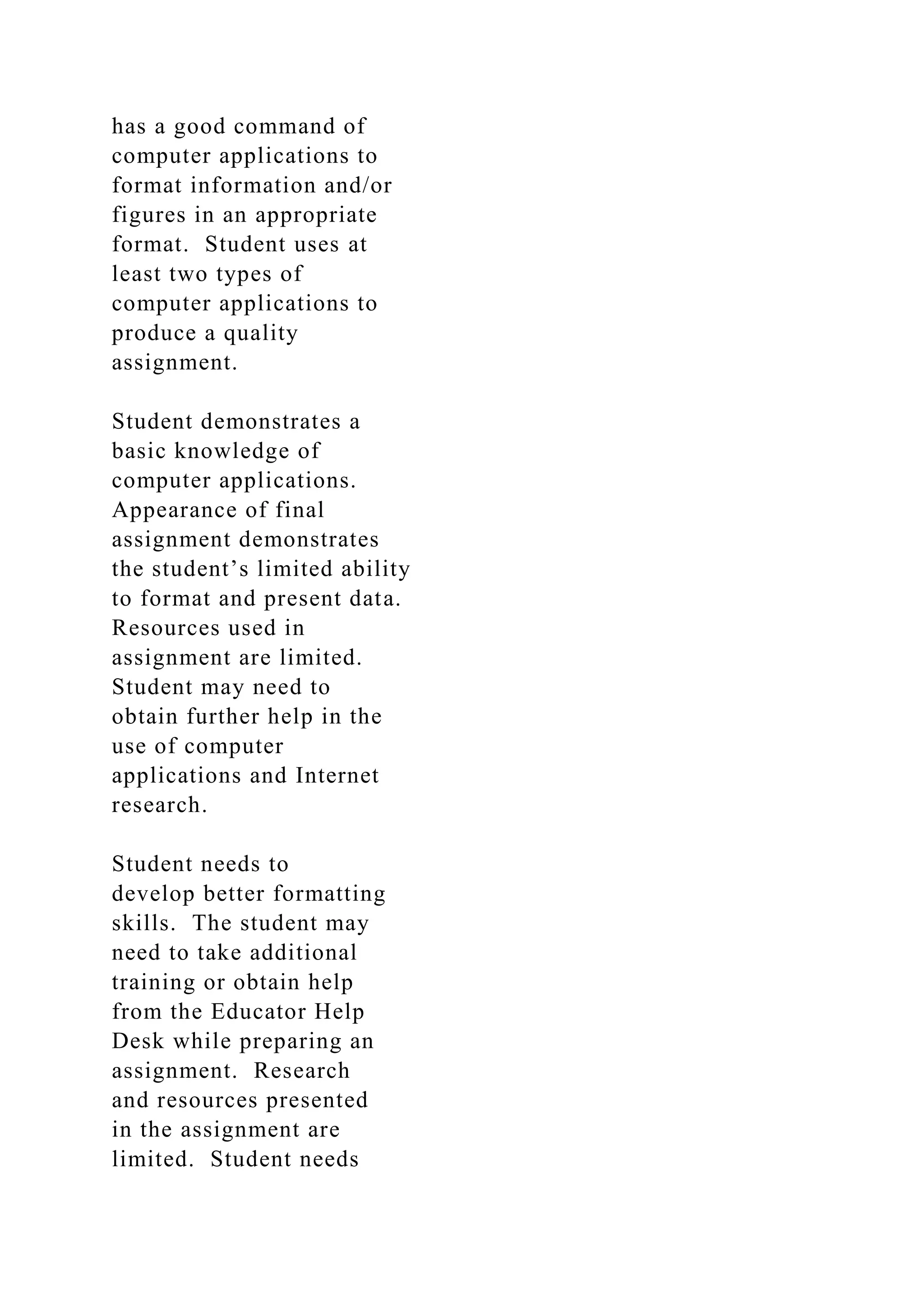 has a good command of
computer applications to
format information and/or
figures in an appropriate
format. Student uses at
least two types of
computer applications to
produce a quality
assignment.
Student demonstrates a
basic knowledge of
computer applications.
Appearance of final
assignment demonstrates
the student’s limited ability
to format and present data.
Resources used in
assignment are limited.
Student may need to
obtain further help in the
use of computer
applications and Internet
research.
Student needs to
develop better formatting
skills. The student may
need to take additional
training or obtain help
from the Educator Help
Desk while preparing an
assignment. Research
and resources presented
in the assignment are
limited. Student needs
 