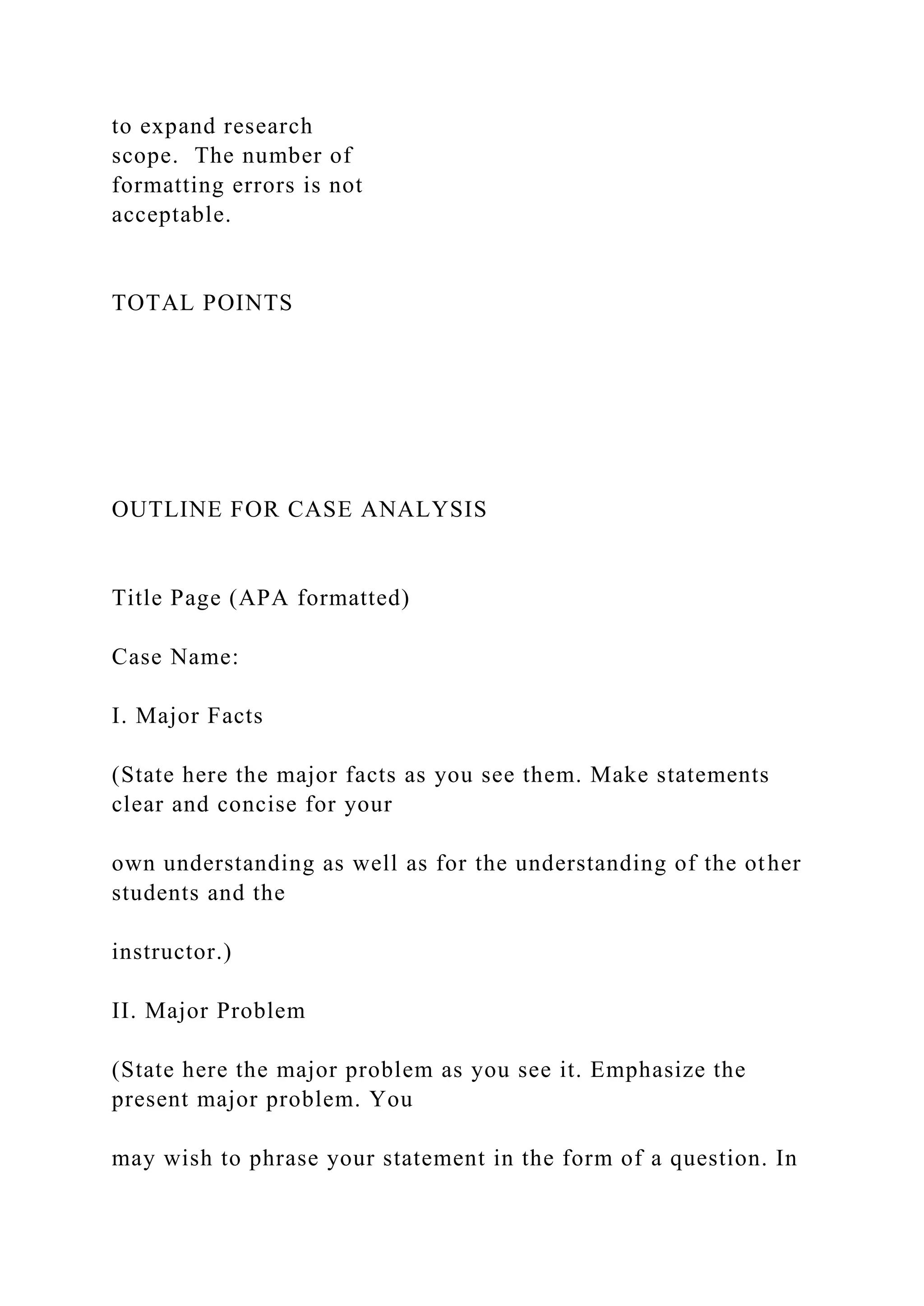 to expand research
scope. The number of
formatting errors is not
acceptable.
TOTAL POINTS
OUTLINE FOR CASE ANALYSIS
Title Page (APA formatted)
Case Name:
I. Major Facts
(State here the major facts as you see them. Make statements
clear and concise for your
own understanding as well as for the understanding of the other
students and the
instructor.)
II. Major Problem
(State here the major problem as you see it. Emphasize the
present major problem. You
may wish to phrase your statement in the form of a question. In
 