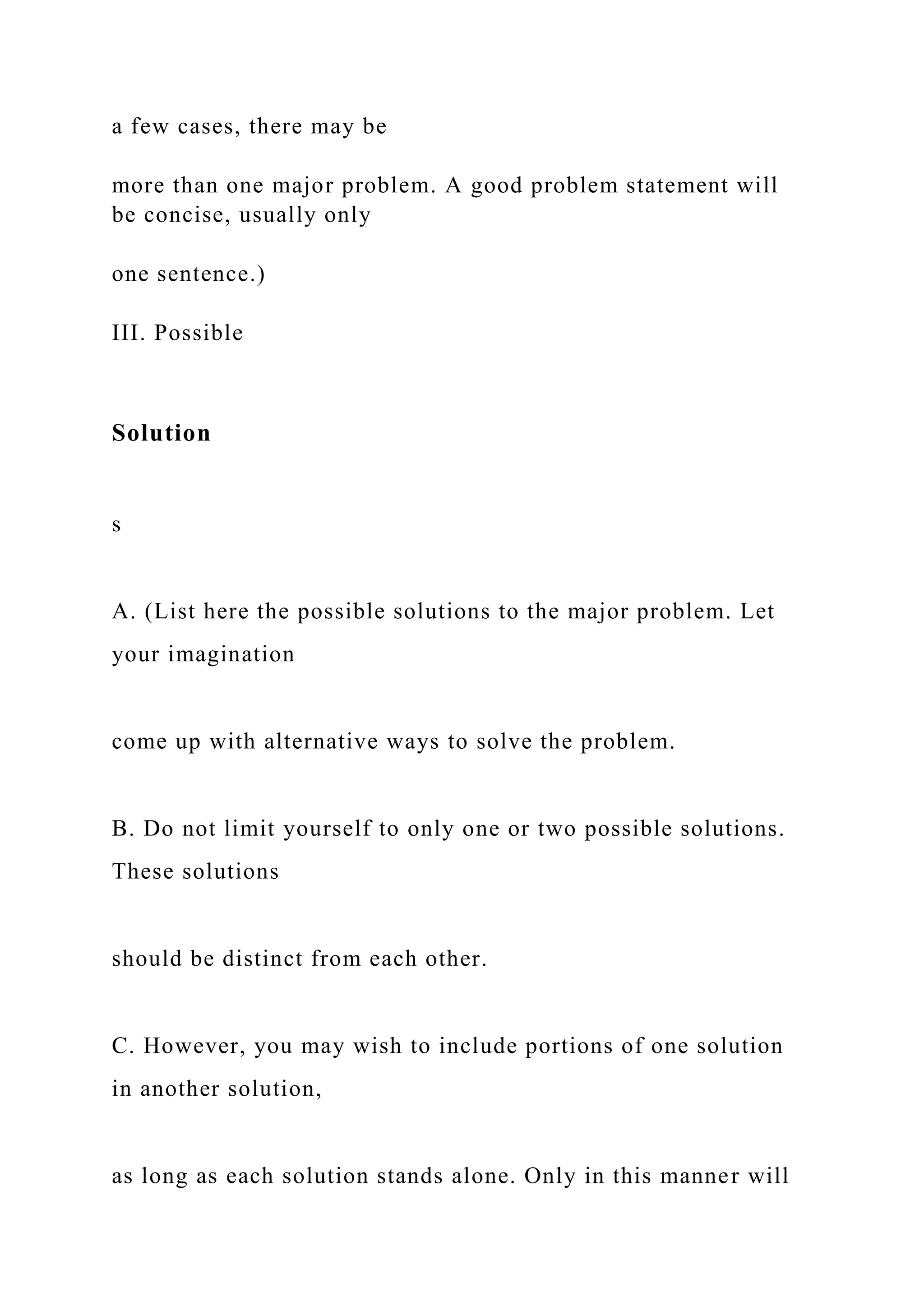 a few cases, there may be
more than one major problem. A good problem statement will
be concise, usually only
one sentence.)
III. Possible
Solution
s
A. (List here the possible solutions to the major problem. Let
your imagination
come up with alternative ways to solve the problem.
B. Do not limit yourself to only one or two possible solutions.
These solutions
should be distinct from each other.
C. However, you may wish to include portions of one solution
in another solution,
as long as each solution stands alone. Only in this manner will
 