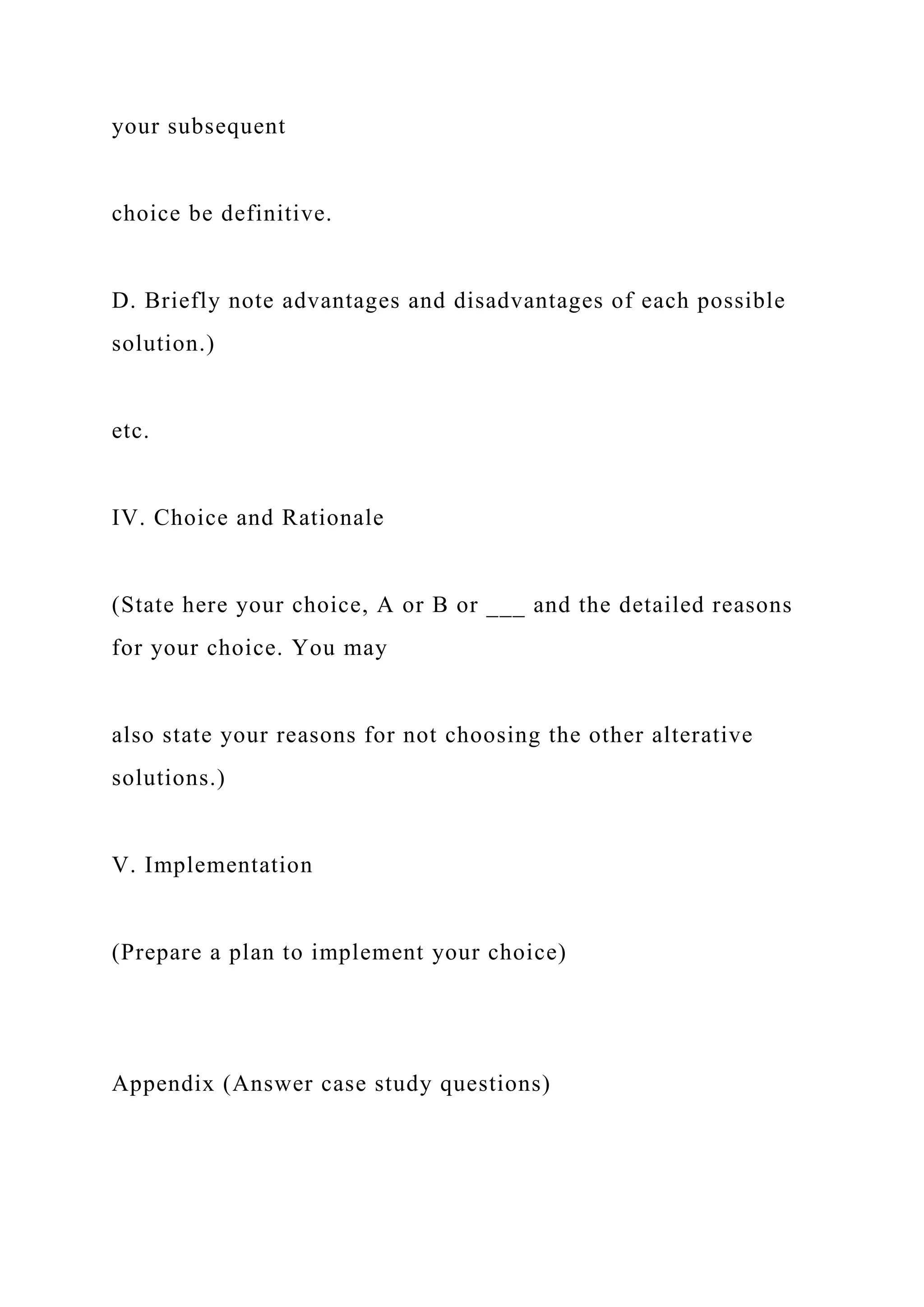 your subsequent
choice be definitive.
D. Briefly note advantages and disadvantages of each possible
solution.)
etc.
IV. Choice and Rationale
(State here your choice, A or B or ___ and the detailed reasons
for your choice. You may
also state your reasons for not choosing the other alterative
solutions.)
V. Implementation
(Prepare a plan to implement your choice)
Appendix (Answer case study questions)
 