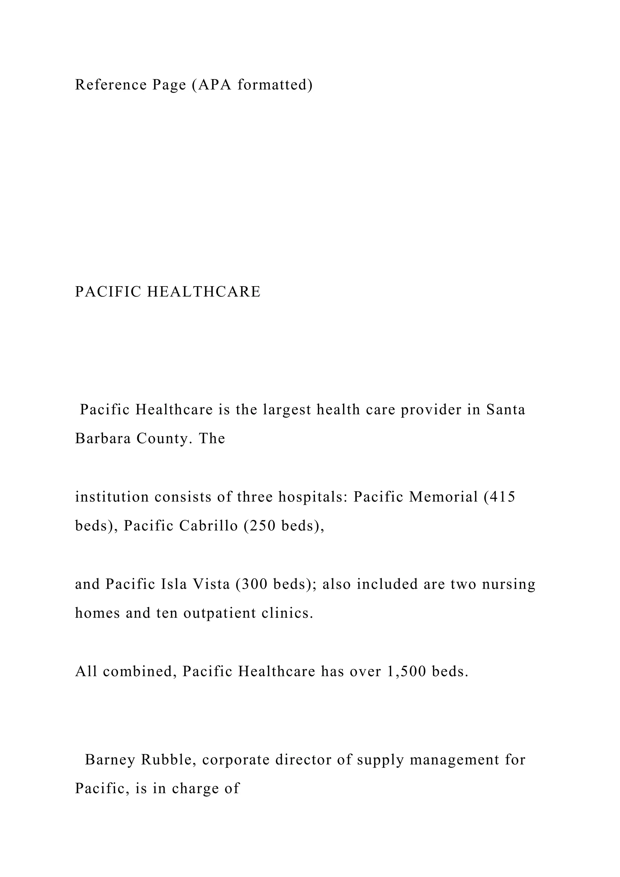 Reference Page (APA formatted)
PACIFIC HEALTHCARE
Pacific Healthcare is the largest health care provider in Santa
Barbara County. The
institution consists of three hospitals: Pacific Memorial (415
beds), Pacific Cabrillo (250 beds),
and Pacific Isla Vista (300 beds); also included are two nursing
homes and ten outpatient clinics.
All combined, Pacific Healthcare has over 1,500 beds.
Barney Rubble, corporate director of supply management for
Pacific, is in charge of
 