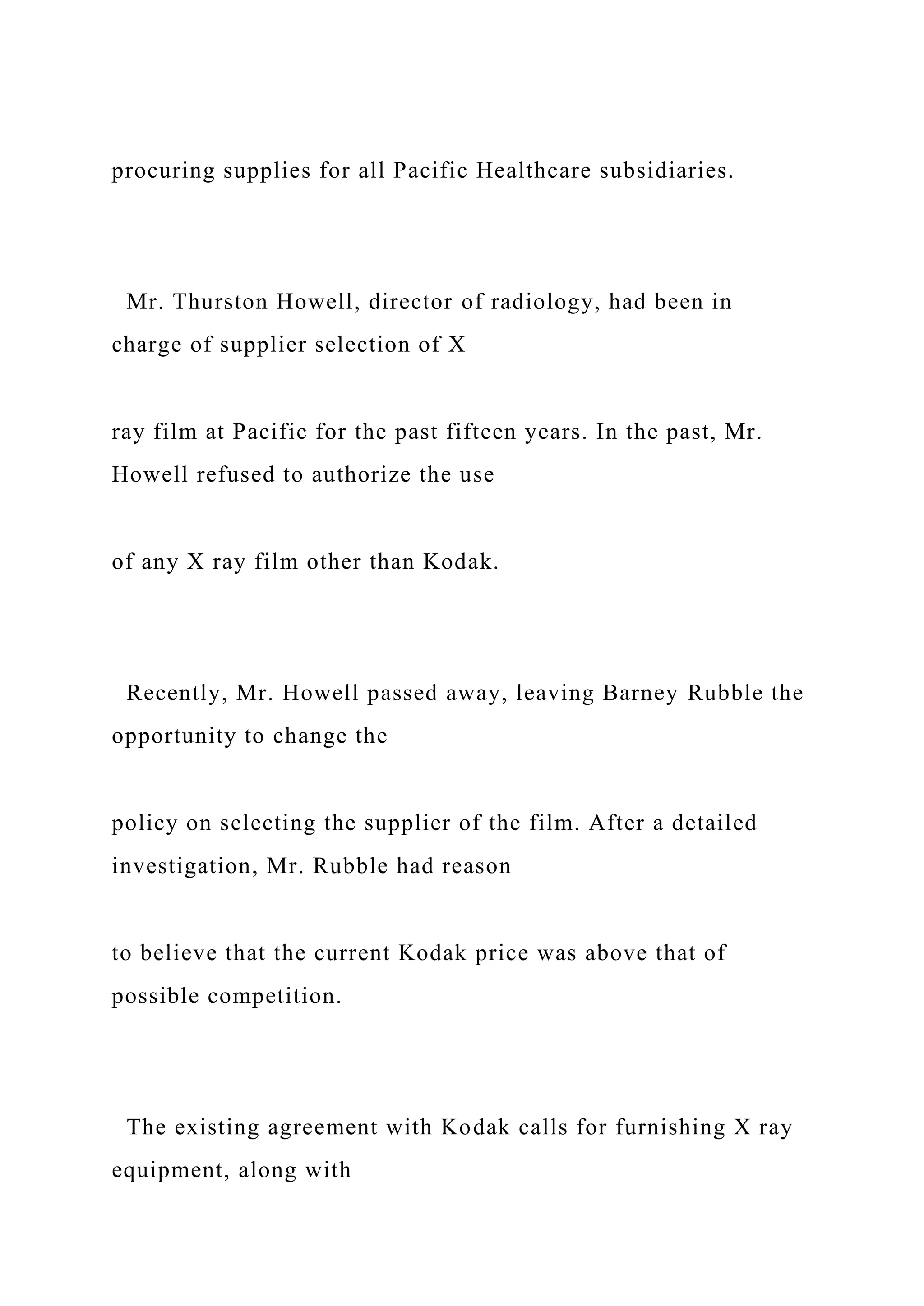 procuring supplies for all Pacific Healthcare subsidiaries.
Mr. Thurston Howell, director of radiology, had been in
charge of supplier selection of X
ray film at Pacific for the past fifteen years. In the past, Mr.
Howell refused to authorize the use
of any X ray film other than Kodak.
Recently, Mr. Howell passed away, leaving Barney Rubble the
opportunity to change the
policy on selecting the supplier of the film. After a detailed
investigation, Mr. Rubble had reason
to believe that the current Kodak price was above that of
possible competition.
The existing agreement with Kodak calls for furnishing X ray
equipment, along with
 