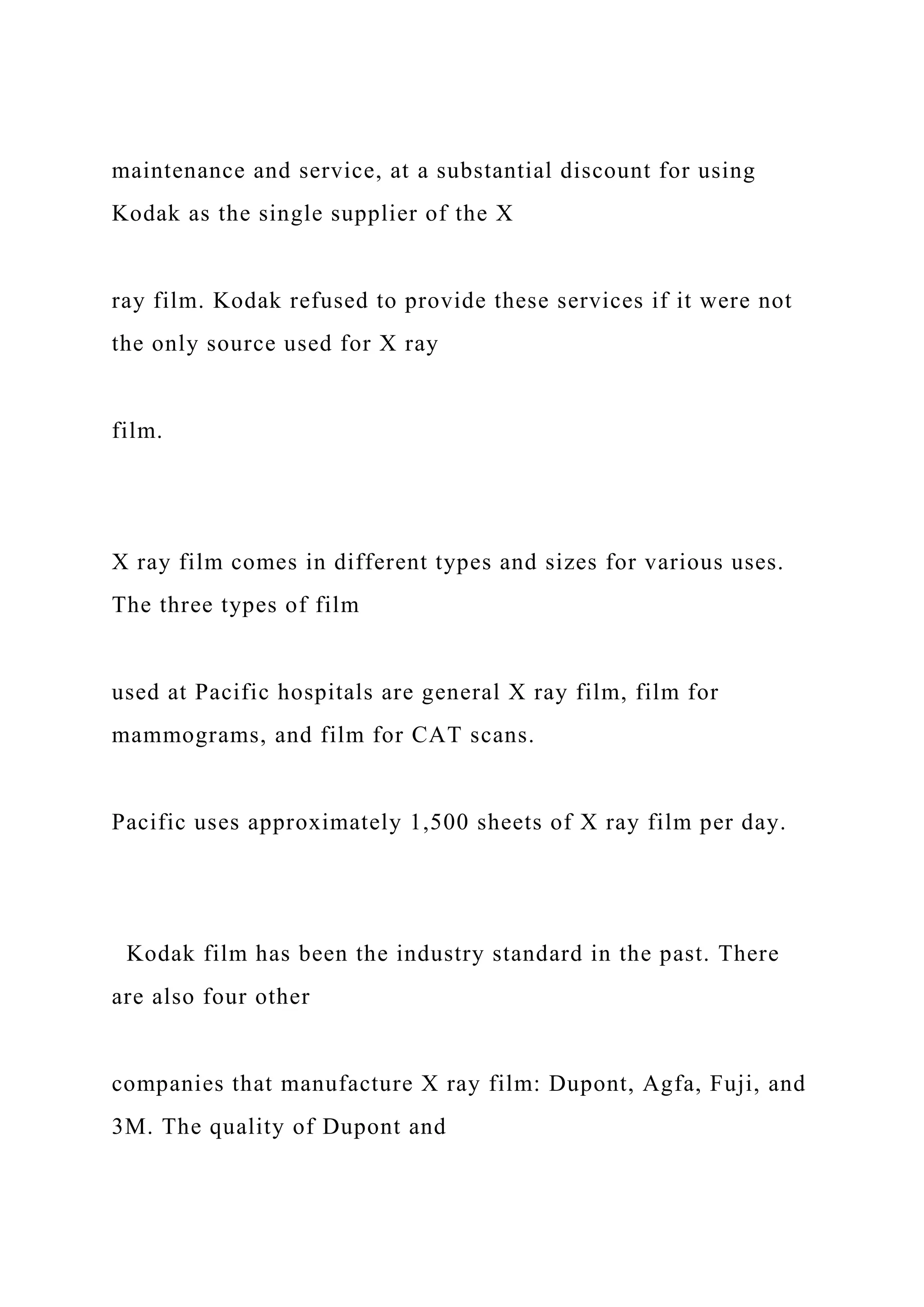 maintenance and service, at a substantial discount for using
Kodak as the single supplier of the X
ray film. Kodak refused to provide these services if it were not
the only source used for X ray
film.
X ray film comes in different types and sizes for various uses.
The three types of film
used at Pacific hospitals are general X ray film, film for
mammograms, and film for CAT scans.
Pacific uses approximately 1,500 sheets of X ray film per day.
Kodak film has been the industry standard in the past. There
are also four other
companies that manufacture X ray film: Dupont, Agfa, Fuji, and
3M. The quality of Dupont and
 