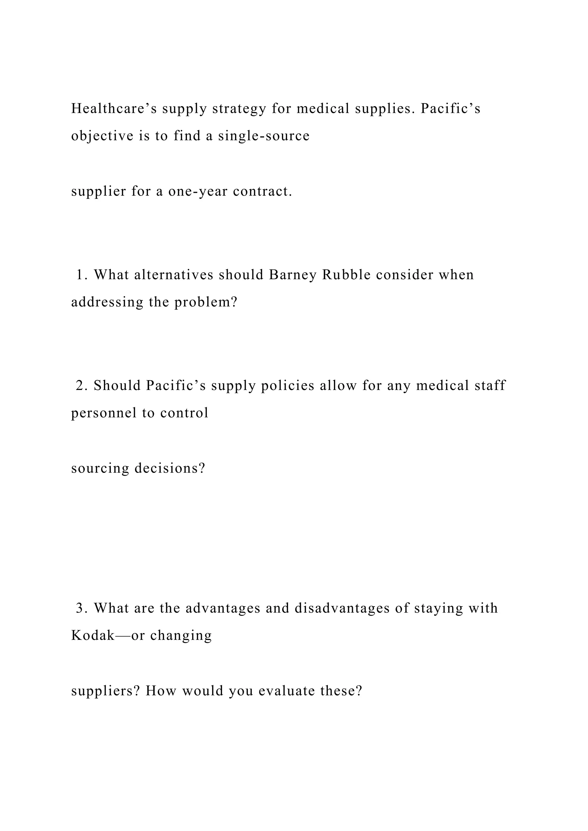 Healthcare’s supply strategy for medical supplies. Pacific’s
objective is to find a single-source
supplier for a one-year contract.
1. What alternatives should Barney Rubble consider when
addressing the problem?
2. Should Pacific’s supply policies allow for any medical staff
personnel to control
sourcing decisions?
3. What are the advantages and disadvantages of staying with
Kodak—or changing
suppliers? How would you evaluate these?
 