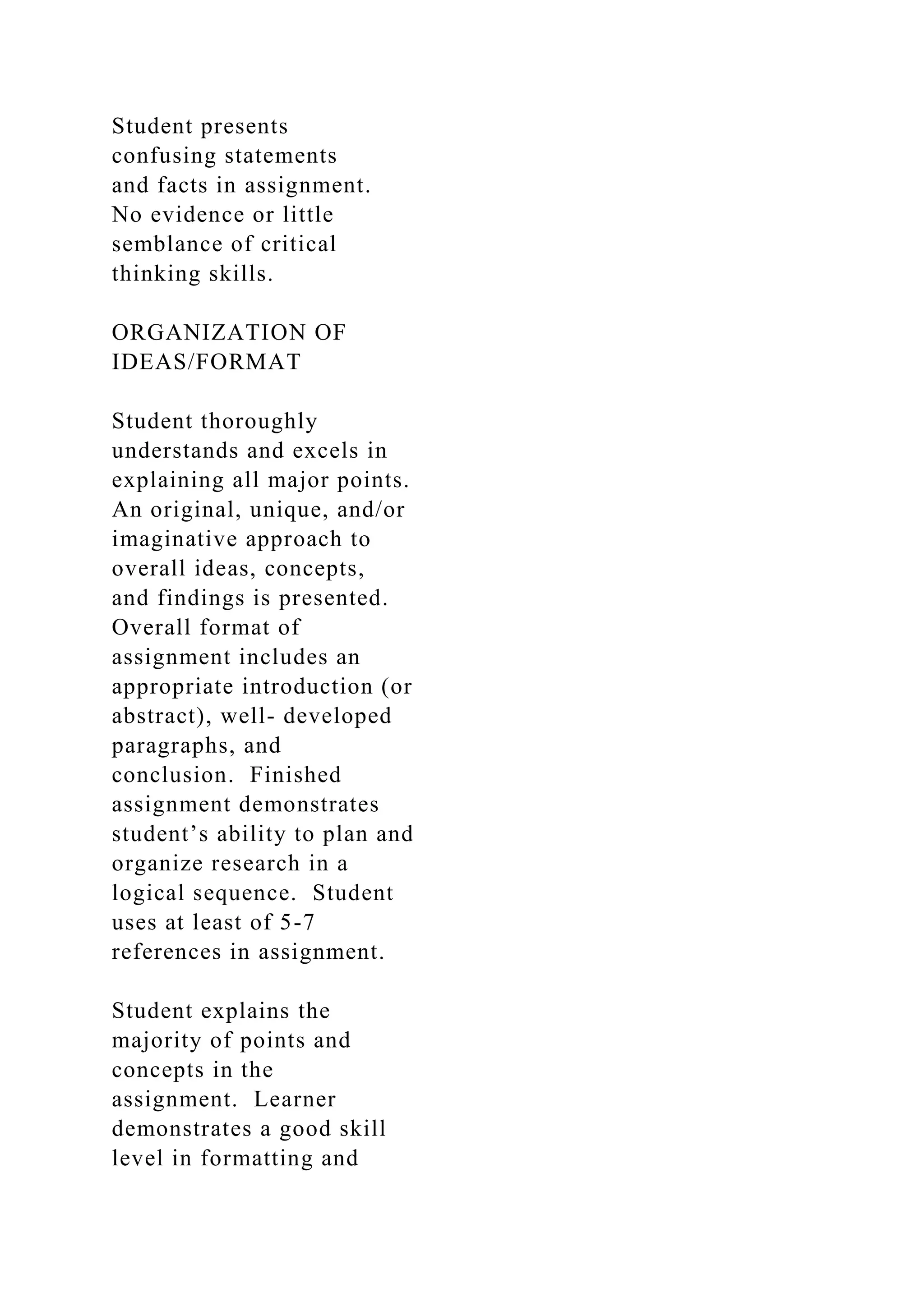 Student presents
confusing statements
and facts in assignment.
No evidence or little
semblance of critical
thinking skills.
ORGANIZATION OF
IDEAS/FORMAT
Student thoroughly
understands and excels in
explaining all major points.
An original, unique, and/or
imaginative approach to
overall ideas, concepts,
and findings is presented.
Overall format of
assignment includes an
appropriate introduction (or
abstract), well- developed
paragraphs, and
conclusion. Finished
assignment demonstrates
student’s ability to plan and
organize research in a
logical sequence. Student
uses at least of 5-7
references in assignment.
Student explains the
majority of points and
concepts in the
assignment. Learner
demonstrates a good skill
level in formatting and
 
