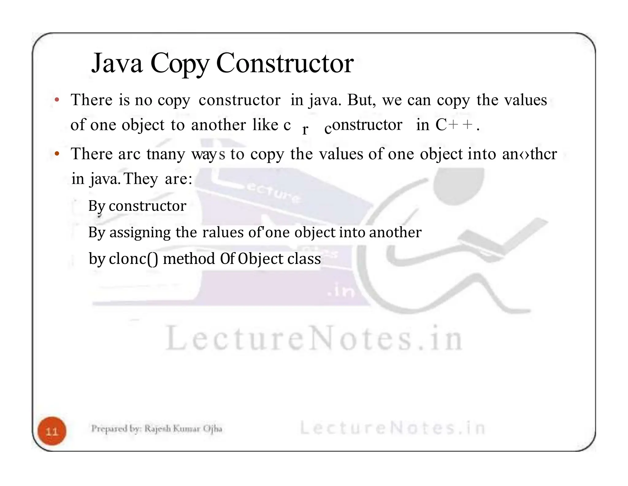 Java Copy Constructor • There is no copy constructor in java. But, we can copy the values of one object to another like c r constructor in C+ + . • There arc tnany ways to copy the values of one object into an‹›thcr in java.They are: By constructor By assigning the ralues of'one object into another by clonc() method Of Object class 