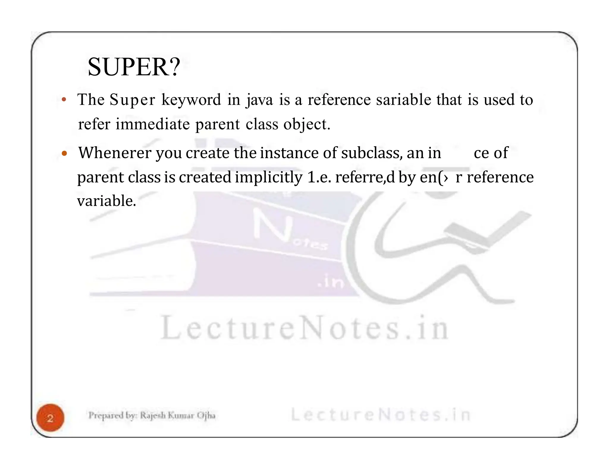 SUPER? • The Super keyword in java is a reference sariable that is used to refer immediate parent class object. • Whenerer you create the instance of subclass, an in ce of parent class is created implicitly 1.e. referre,d by en(› r reference variable. 