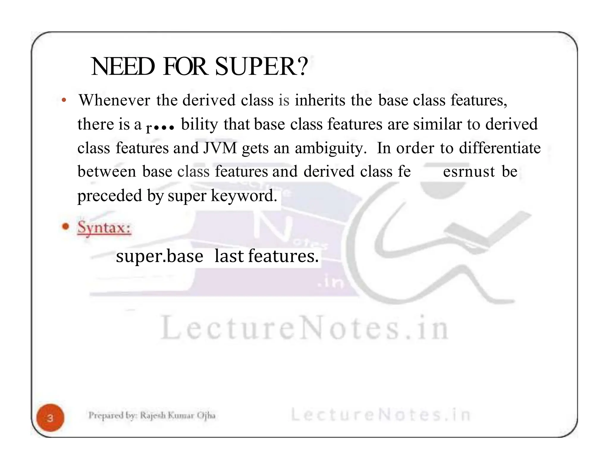 NEED FOR SUPER? • Whenever the derived class is inherits the base class features, there is a r••• bility that base class features are similar to derived class features and JVM gets an ambiguity. In order to differentiate between base class features and derived class fe esrnust be preceded by super keyword. super.base last features. 