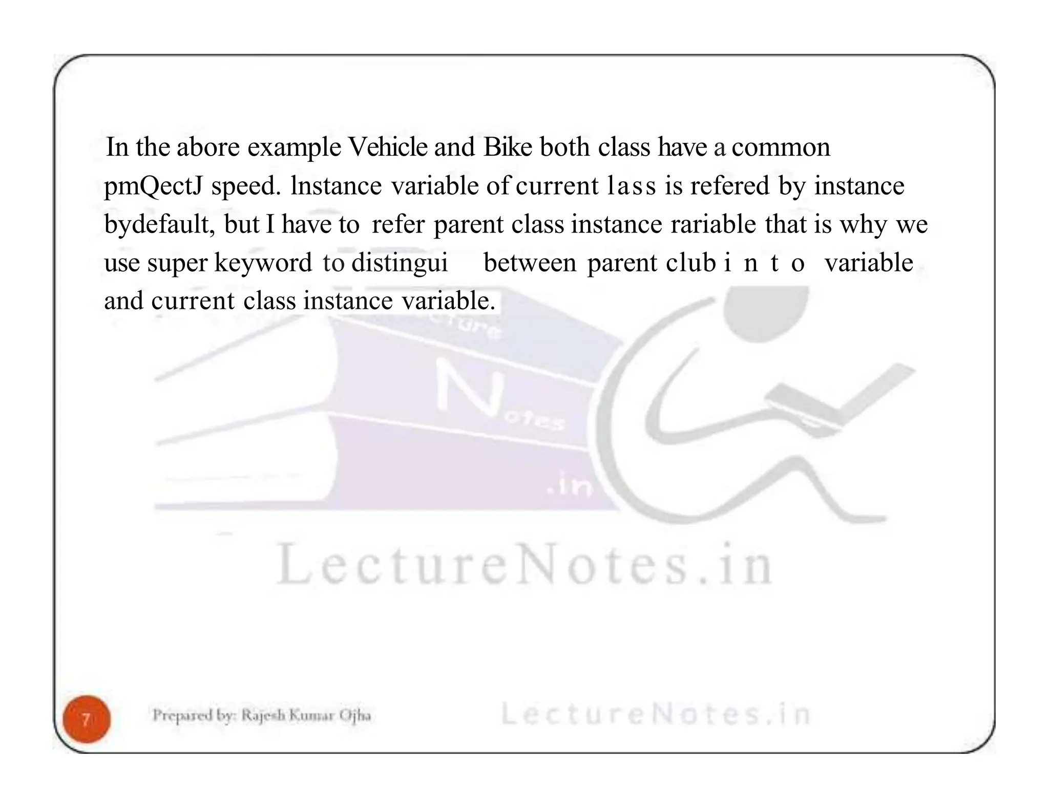 In the abore example Vehicle and Bike both class have a common pmQectJ speed. lnstance variable of current lass is refered by instance bydefault, but I have to refer parent class instance rariable that is why we use super keyword to distingui between parent club i n t o variable and current class instance variable. 