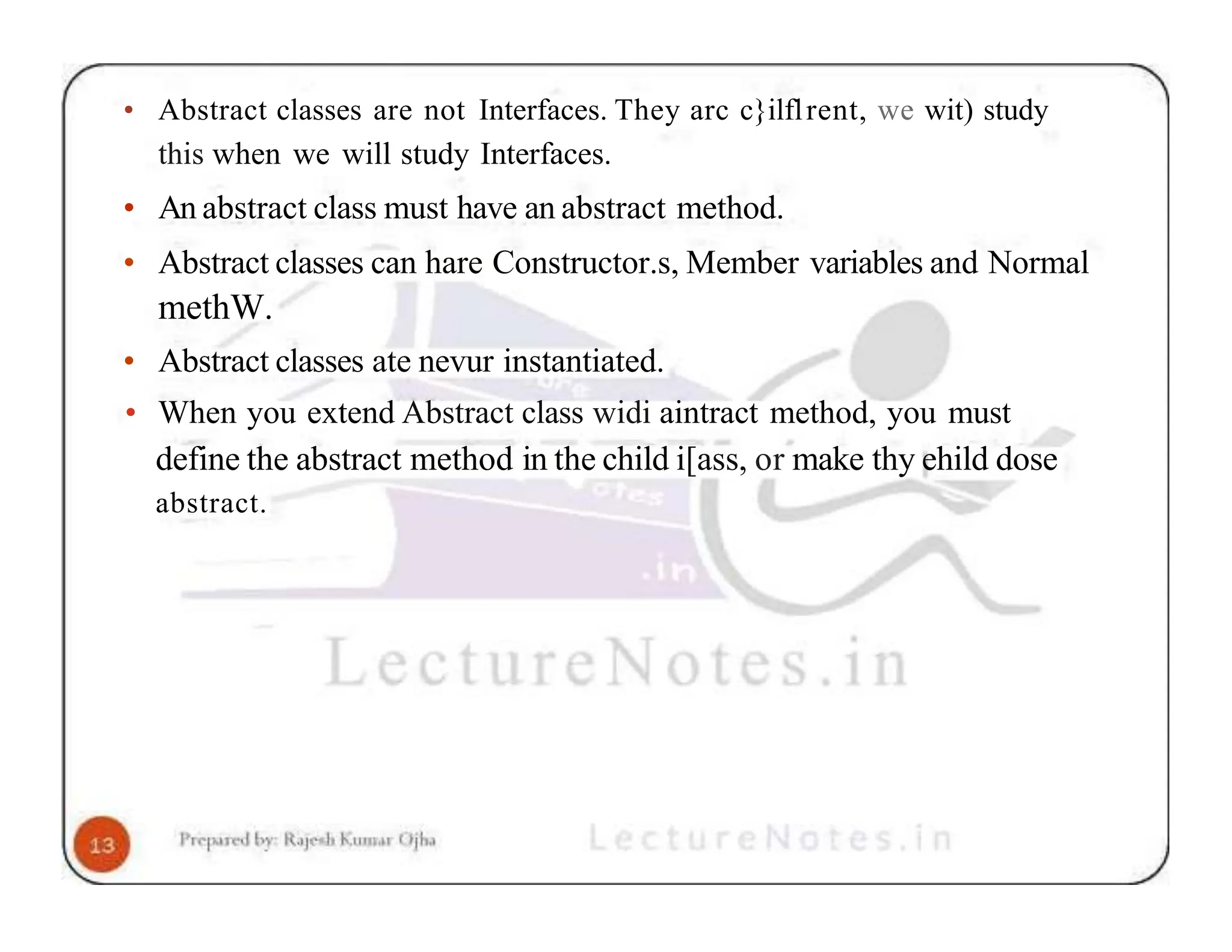 • Abstract classes are not Interfaces. They arc c}ilflrent, we wit) study this when we will study Interfaces. • An abstract class must have an abstract method. • Abstract classes can hare Constructor.s, Member variables and Normal methW. • Abstract classes ate nevur instantiated. • When you extend Abstract class widi aintract method, you must define the abstract method in the child i[ass, or make thy ehild dose abstract. 