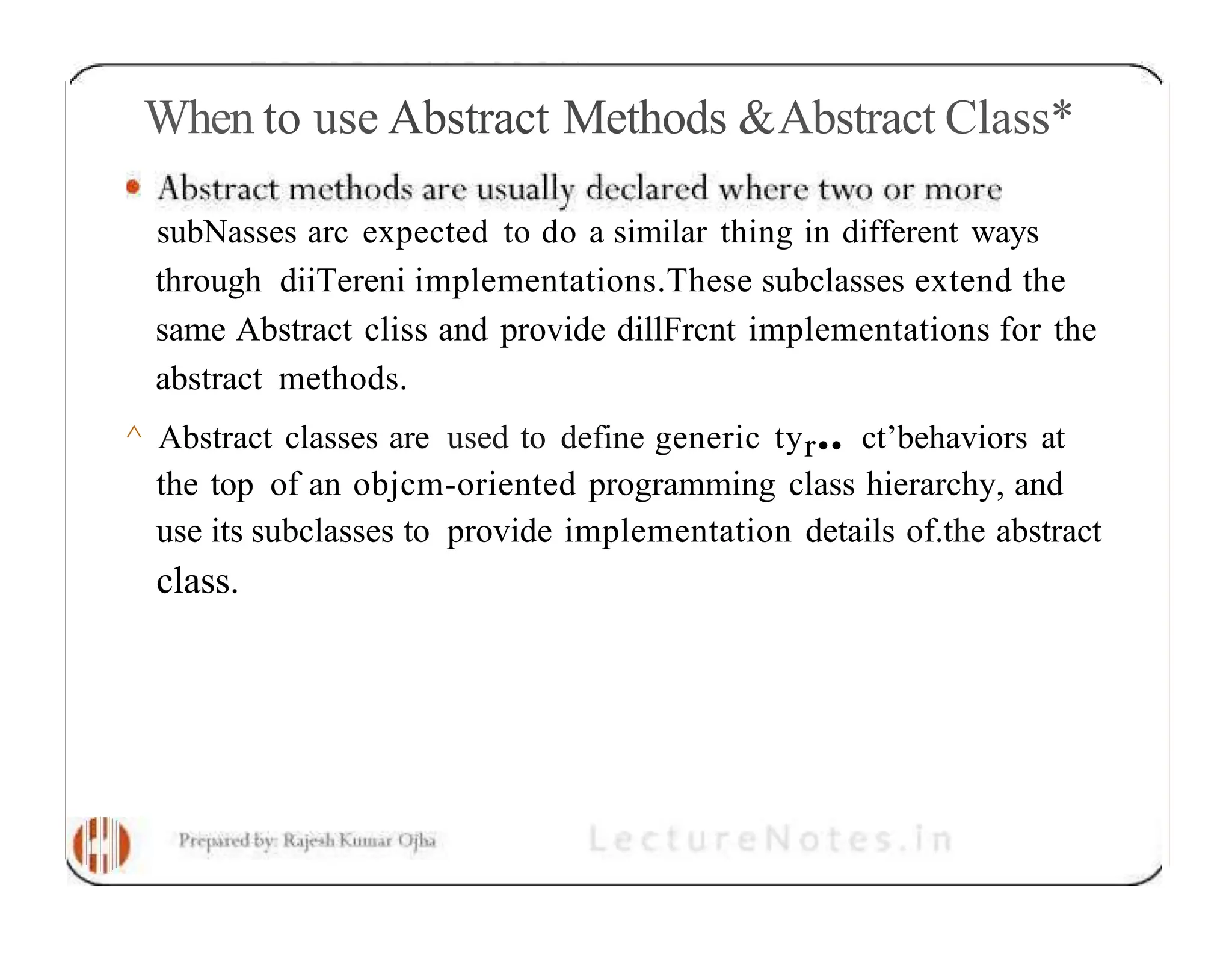 When to use Abstract Methods &Abstract Class* subNasses arc expected to do a similar thing in different ways through diiTereni implementations.These subclasses extend the same Abstract cliss and provide dillFrcnt implementations for the abstract methods. ^ Abstract classes are used to define generic tyr•• ct’behaviors at the top of an objcm-oriented programming class hierarchy, and use its subclasses to provide implementation details of.the abstract class. 