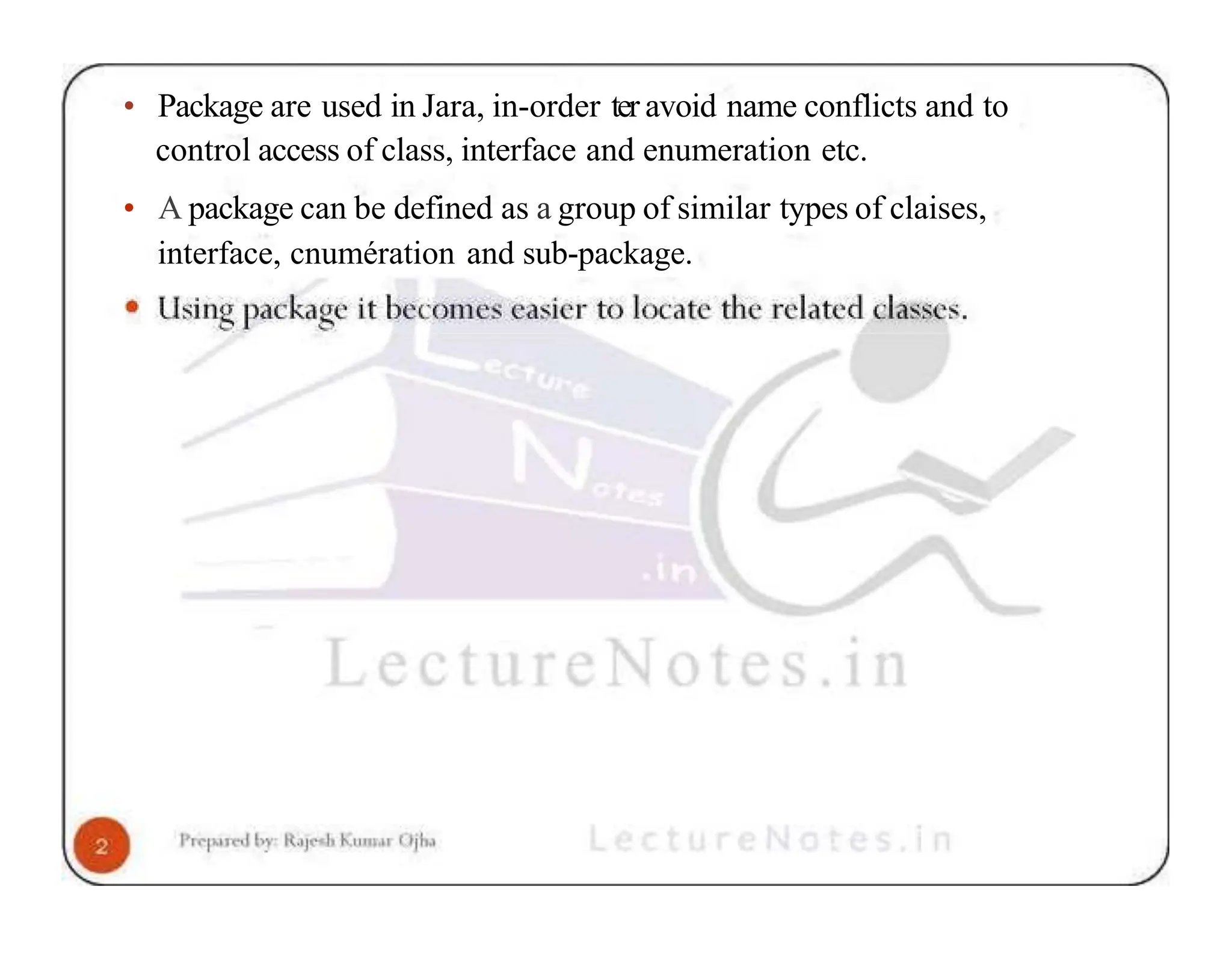 • Package are used in Jara, in-order ter avoid name conflicts and to control access of class, interface and enumeration etc. • A package can be defined as a group of similar types of claises, interface, cnumération and sub-package. 