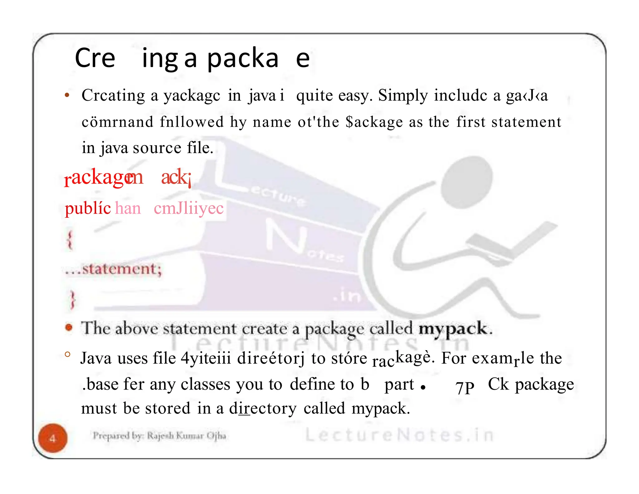 Cre ing a packa e • Crcating a yackagc in java i quite easy. Simply includc a ga‹J‹a cömrnand fnllowed hy name ot'the $ackage as the first statement in java source file. rackage m publíc han ack¡ cmJliiyec ° Java uses file 4yiteiii direétorj to stóre rackagè. For examrle the 7P .base fer any classes you to define to b part • Ck package must be stored in a directory called mypack. 