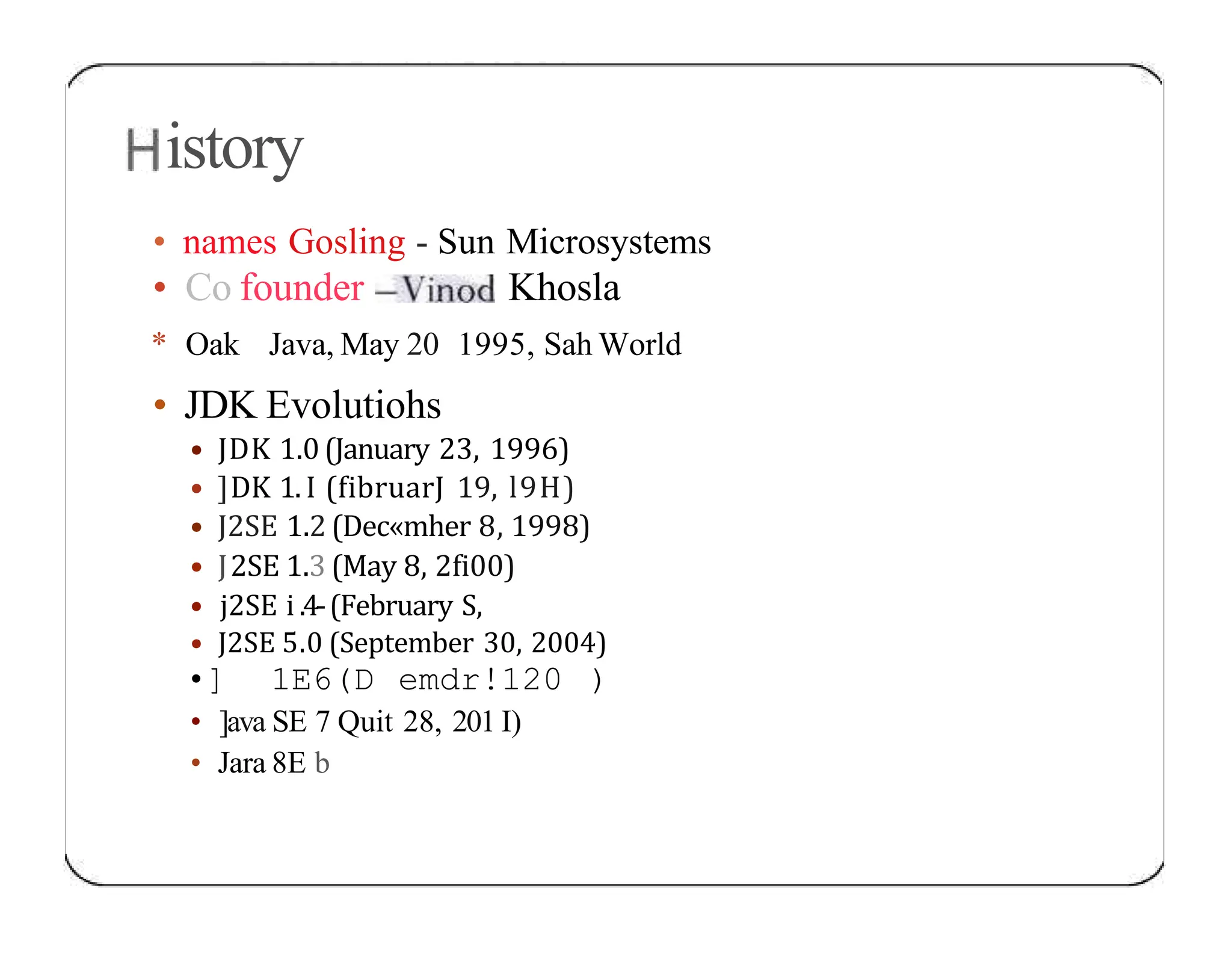 istory • names Gosling - Sun Microsystems • Co founder Khosla * Oak Java, May 20 1995, Sah World • JDK Evolutiohs • JDK 1.0 (January 23, 1996) • ]DK 1.I (fibruarJ 19, l9H) • J2SE 1.2 (Dec«mher 8, 1998) • J2SE 1.3 (May 8, 2fi00) • j2SE i .4-(February S, • J2SE 5.0 (September 30, 2004) •] 1E6(D emdr!120 ) • ]ava SE 7 Quit 28, 201 I) • Jara 8E b 