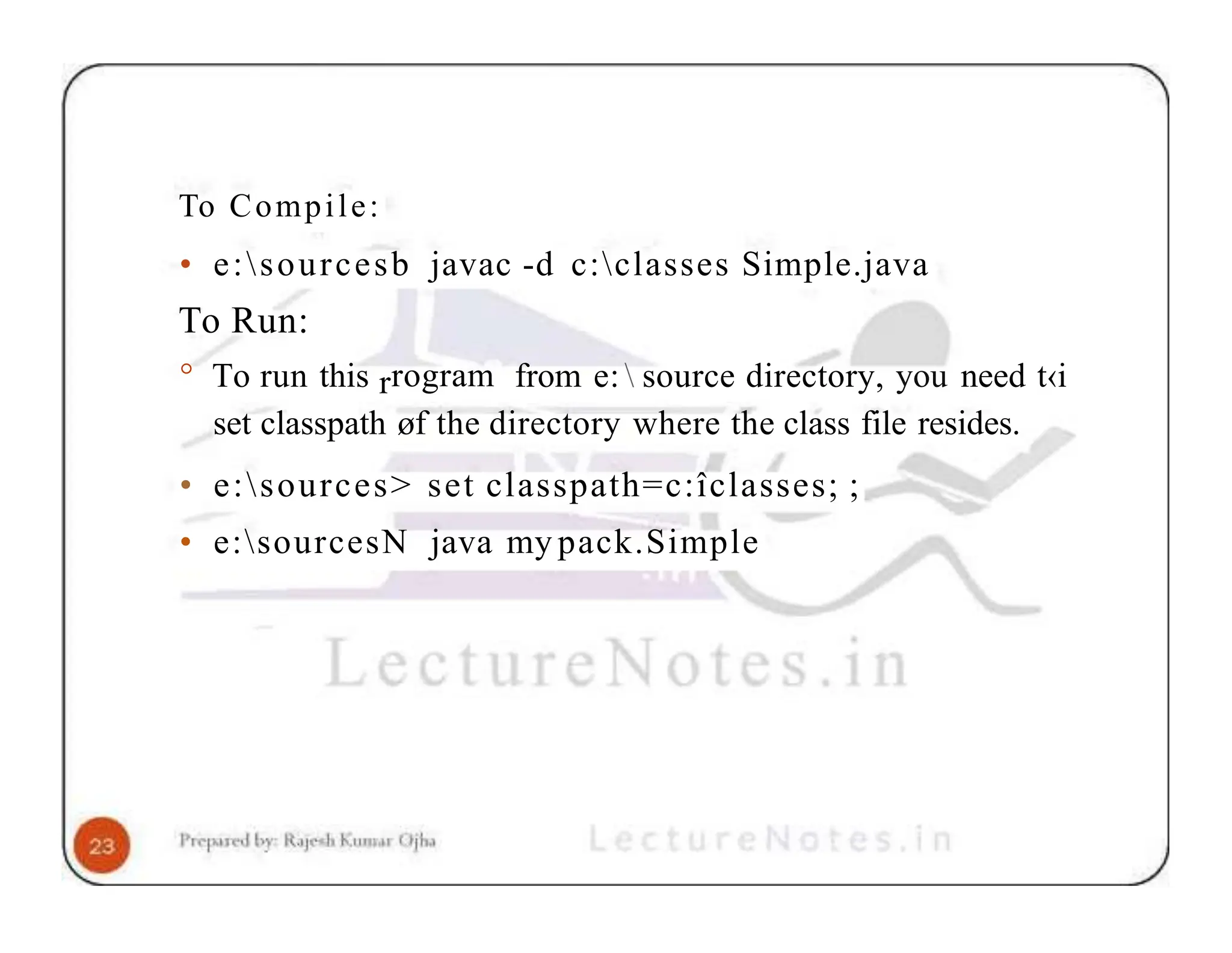 To Compile: • e:sourcesb javac -d c:classes Simple.java To Run: ° To run this rrogram from e: source directory, you need t‹i set classpath øf the directory where the class file resides. • e:sources> set classpath=c:îclasses; ; • e:sourcesN java my pack.Simple 