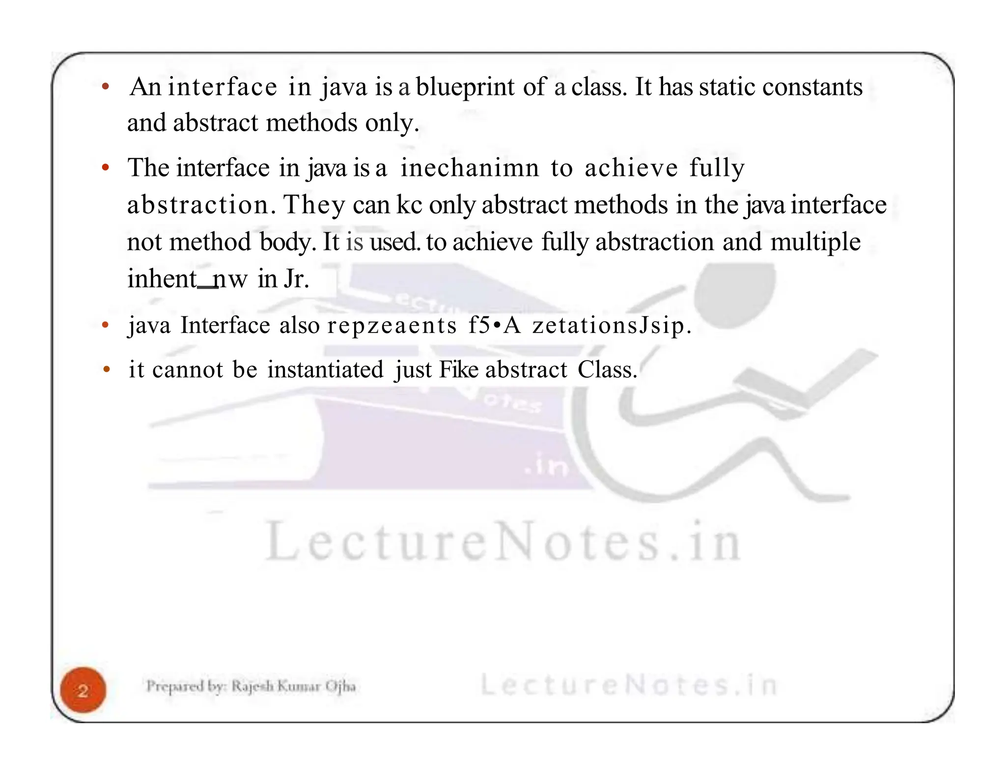 • An interface in java is a blueprint of a class. It has static constants and abstract methods only. • The interface in java is a inechanimn to achieve fully abstraction. They can kc only abstract methods in the java interface not method body. It is used.to achieve fully abstraction and multiple inhent nw in Jr. • java Interface also repzeaents f5•A zetationsJsip. • it cannot be instantiated just Fike abstract Class. 