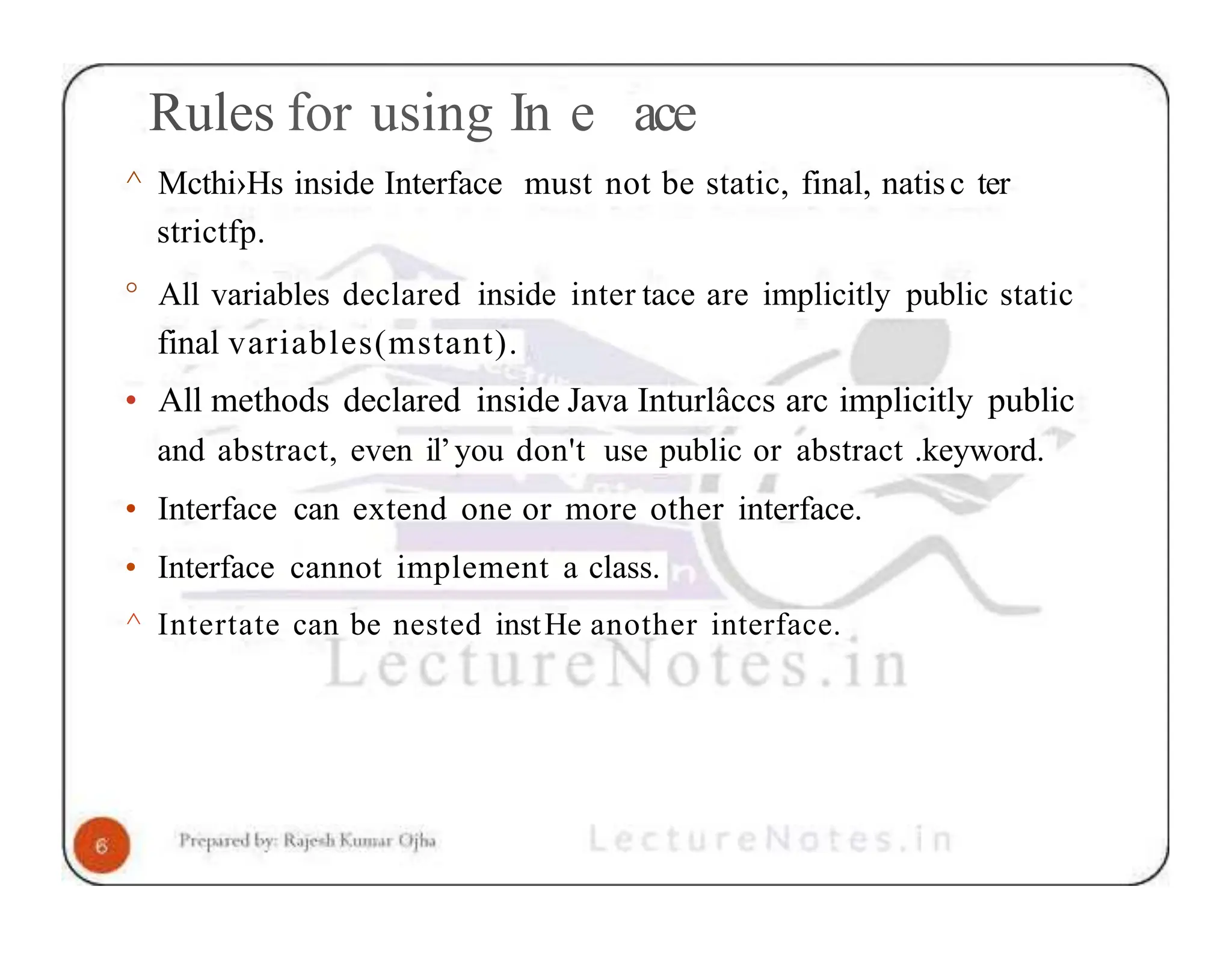 Rules for using In e ace ^ Mcthi›Hs inside Interface must not be static, final, natisc ter strictfp. ° All variables declared inside inter tace are implicitly public static final variables(mstant). • All methods declared inside Java Inturlâccs arc implicitly public and abstract, even il’you don't use public or abstract .keyword. • Interface can extend one or more other interface. • Interface cannot implement a class. ^ Intertate can be nested instHe another interface. 