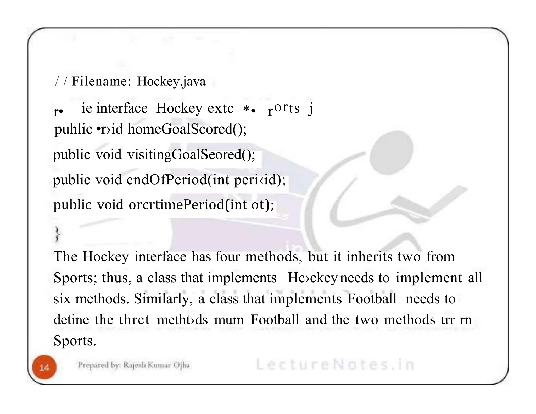 / / Filename: Hockey.java r• ie interface Hockey extc *• rorts j puhlic •r›id homeGoalScored(); public void visitingGoalSeored(); public void cndOfPeriod(int peri‹id); public void orcrtimePeriod(int ot); The Hockey interface has four methods, but it inherits two from Sports; thus, a class that implements Hc›ckcyneeds to implement all six methods. Similarly, a class that implements Football needs to detine the thrct metht›ds mum Football and the two methods trr rn Sports. 
