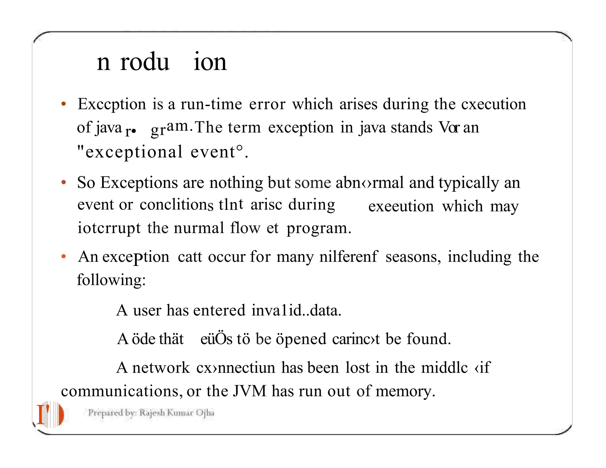I' n rodu ion • Exccption is a run-time error which arises during the cxecution of java r• gram.The term exception in java stands Vor an "exceptional event°. • So Exceptions are nothing but some abn‹›rmal and typically an exeeution which may event or conclitions tlnt arisc during iotcrrupt the nurmal flow et program. • An excePtion catt occur for many nilferenf seasons, including the following: A user has entered inva1id..data. A öde thät eüÖs tö be öpened carinc›t be found. A network cx›nnectiun has been lost in the middlc ‹if communications, or the JVM has run out of memory. 