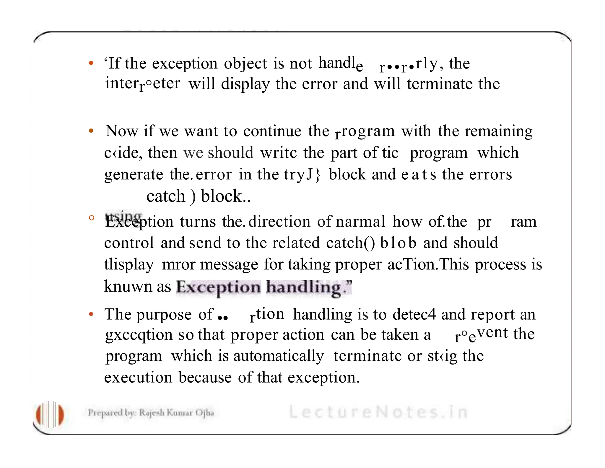 • ‘If the exception object is not handle r••r•rly, the interr°eter will display the error and will terminate the • Now if we want to continue the rrogram with the remaining c‹ide, then we should writc the part of tic program which generate the.error in the tryJ} block and e a t s the errors catch ) block.. ° Exception turns the.direction of narmal how of.the pr ram control and send to the related catch() blob and should tlisplay mror message for taking proper acTion.This process is knuwn as • The purpose of •• rtion handling is to detec4 and report an gxccqtion so that proper action can be taken a r°event the program which is automatically terminatc or st‹ig the execution because of that exception. 