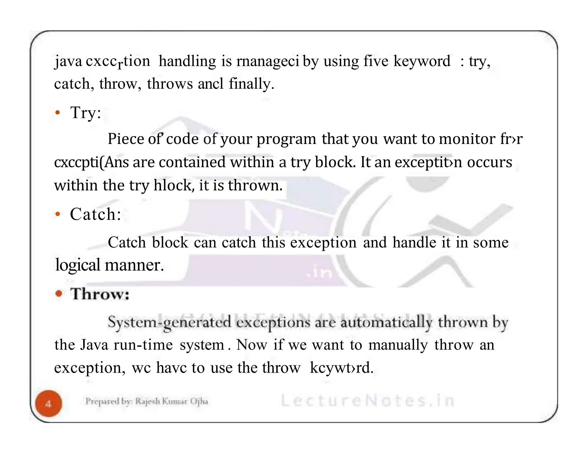 java cxccrtion handling is rnanageci by using five keyword : try, catch, throw, throws ancl finally. • Try: Piece of’code of your program that you want to monitor fr›r cxccpti(Ans are contained within a try block. It an exceptit›n occurs within the try hlock, it is thrown. • Catch: Catch block can catch this exception and handle it in some logical manner. the Java run-time system . Now if we want to manually throw an exception, wc havc to use the throw kcywt›rd. 