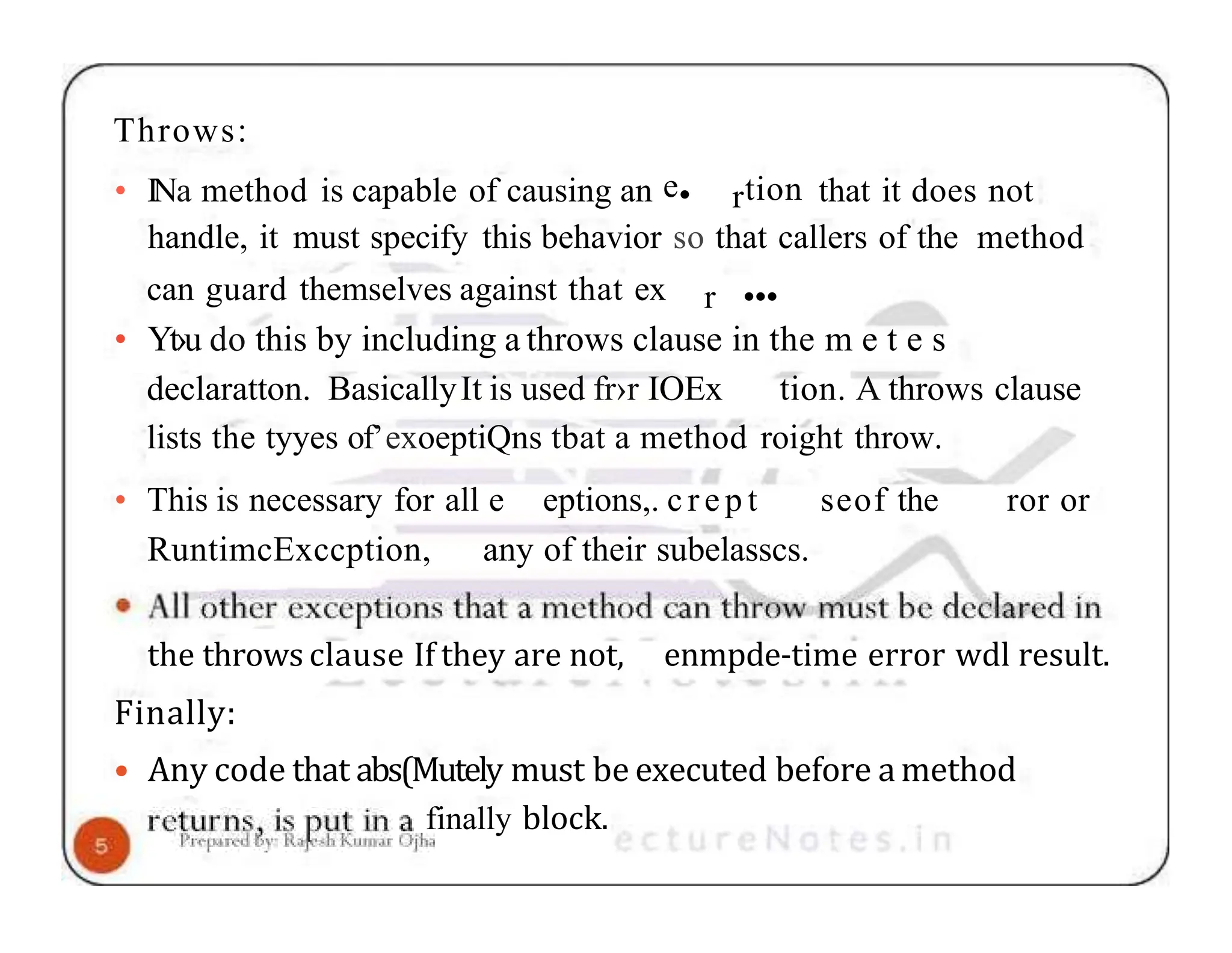 Throws: • INa method is capable of causing an e• rtion that it does not handle, it must specify this behavior so that callers of the method can guard themselves against that ex r ••• • Yt›u do this by including a throws clause in the m e t e s declaratton. BasicallyIt is used fr›r IOEx tion. A throws clause lists the tyyes of’exoeptiQns tbat a method roight throw. • This is necessary for all e eptions,. c r e p t seof the ror or RuntimcExccption, any of their subelasscs. enmpde-time error wdl result. the throws clause If they are not, Finally: • Any code that abs(Mutely must be executed before a method finally block. 