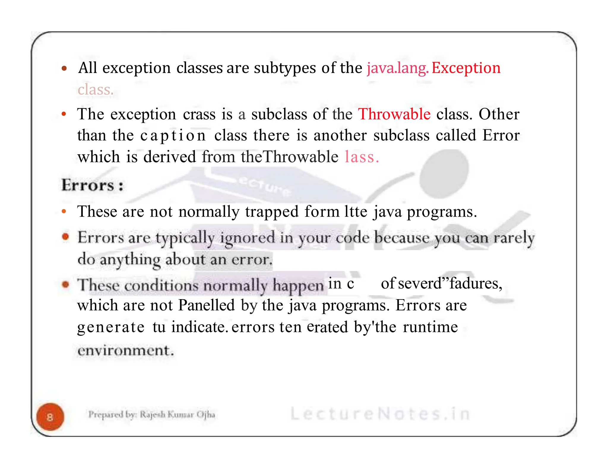 • All exception classes are subtypes of the java.lang.Exception class. • The exception crass is a subclass of the Throwable class. Other than the cap tio n class there is another subclass called Error which is derived from theThrowable lass. • These are not normally trapped form ltte java programs. in c of severd”fadures, which are not Panelled by the java programs. Errors are generate tu indicate.errors ten erated by'the runtime 