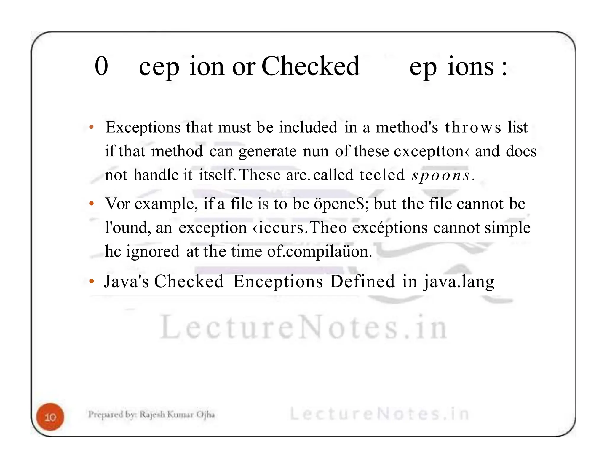 0 cep ion or Checked ep ions : • Exceptions that must be included in a method's throws list if that method can generate nun of these cxceptton‹ and docs not handle it itself.These are.called tecled spoons. • Vor example, if a file is to be öpene$; but the file cannot be l'ound, an exception ‹iccurs.Theo excéptions cannot simple hc ignored at the time of.compilaüon. • Java's Checked Enceptions Defined in java.lang 