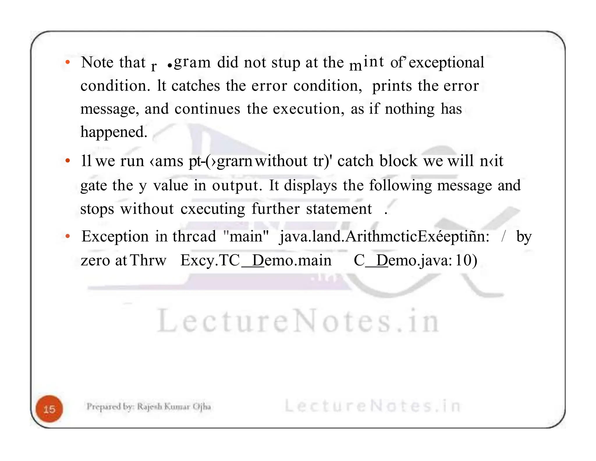 • Note that r •gram did not stup at the mint of’exceptional condition. lt catches the error condition, prints the error message, and continues the execution, as if nothing has happened. • 11we run ‹ams pt-(›grarnwithout tr)' catch block we will n‹it gate the y value in output. It displays the following message and stops without cxecuting further statement . • Exception in thrcad "main" java.land.ArithmcticExéeptiñn: / by zero atThrw Excy.TC Demo.main C Demo.java:10) 
