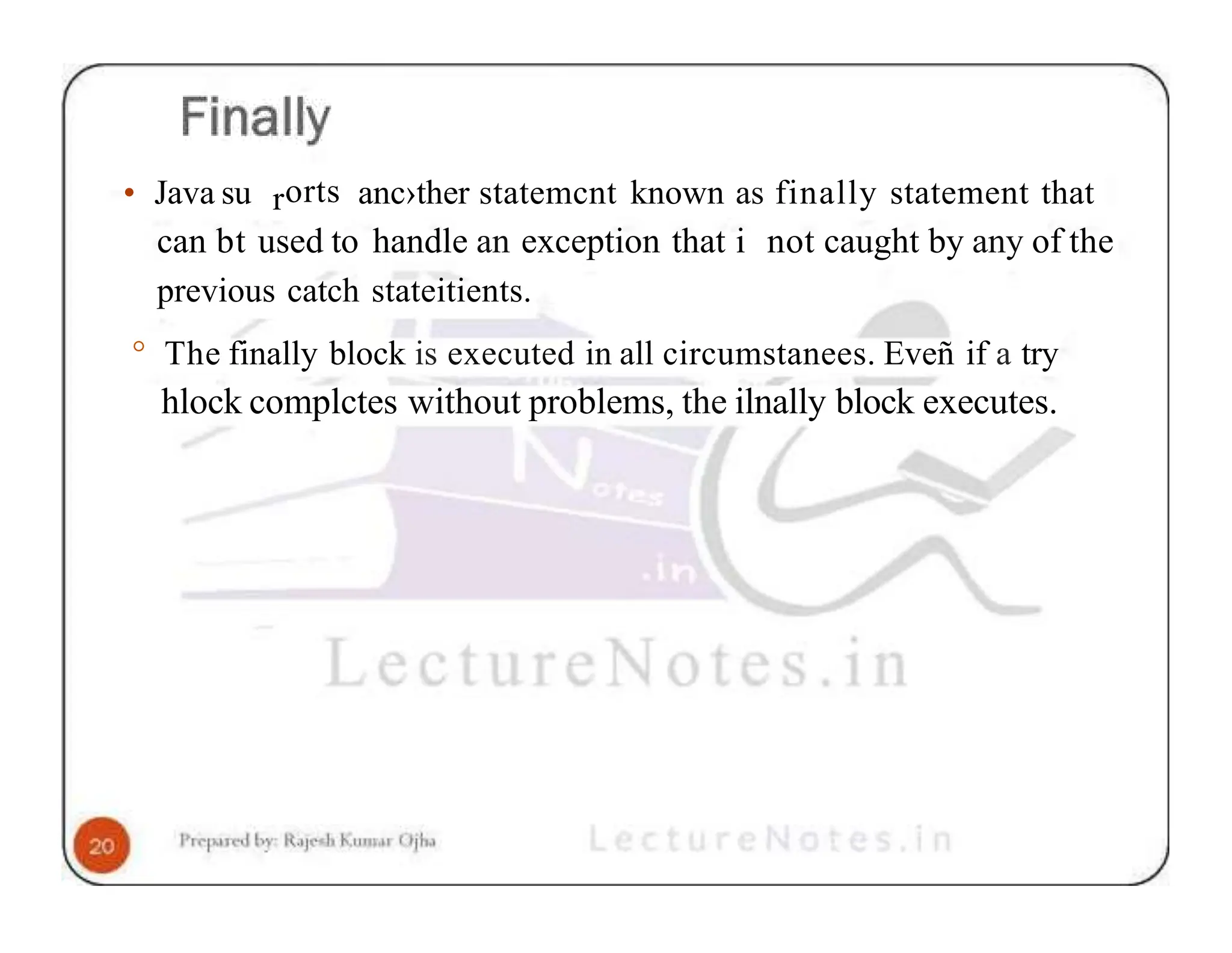 • Java su rorts anc›ther statemcnt known as finally statement that can bt used to handle an exception that i not caught by any of the previous catch stateitients. ° The finally block is executed in all circumstanees. Eveñ if a try hlock complctes without problems, the ilnally block executes. 