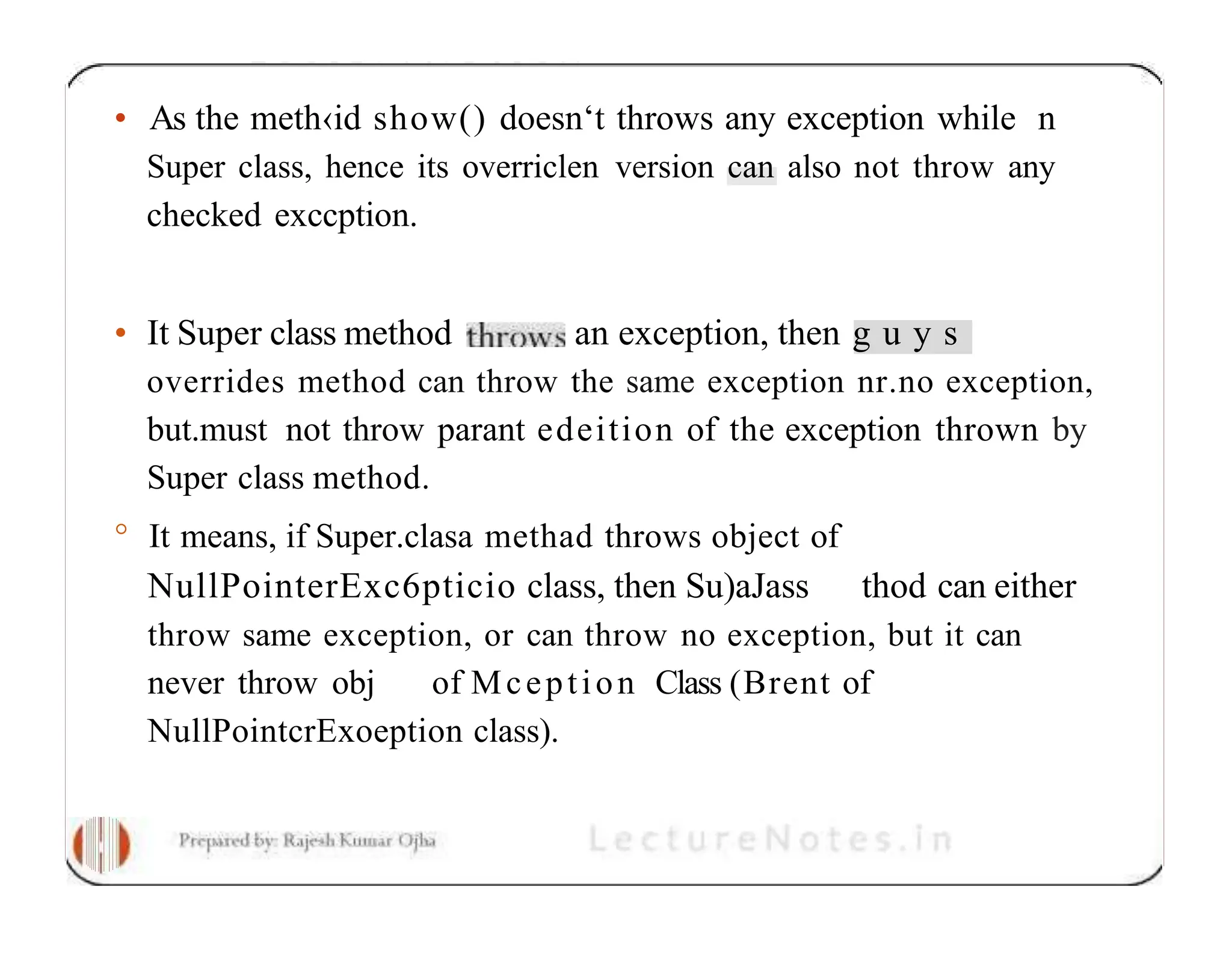 • As the meth‹id show() doesn‘t throws any exception while n Super class, hence its overriclen version can also not throw any checked exccption. • It Super class method an exception, then g u y s overrides method can throw the same exception nr.no exception, but.must not throw parant edeition of the exception thrown by Super class method. ° It means, if Super.clasa methad throws object of NullPointerExc6pticio class, then Su)aJass thod can either throw same exception, or can throw no exception, but it can never throw obj of Mception Class (Brent of NullPointcrExoeption class). 