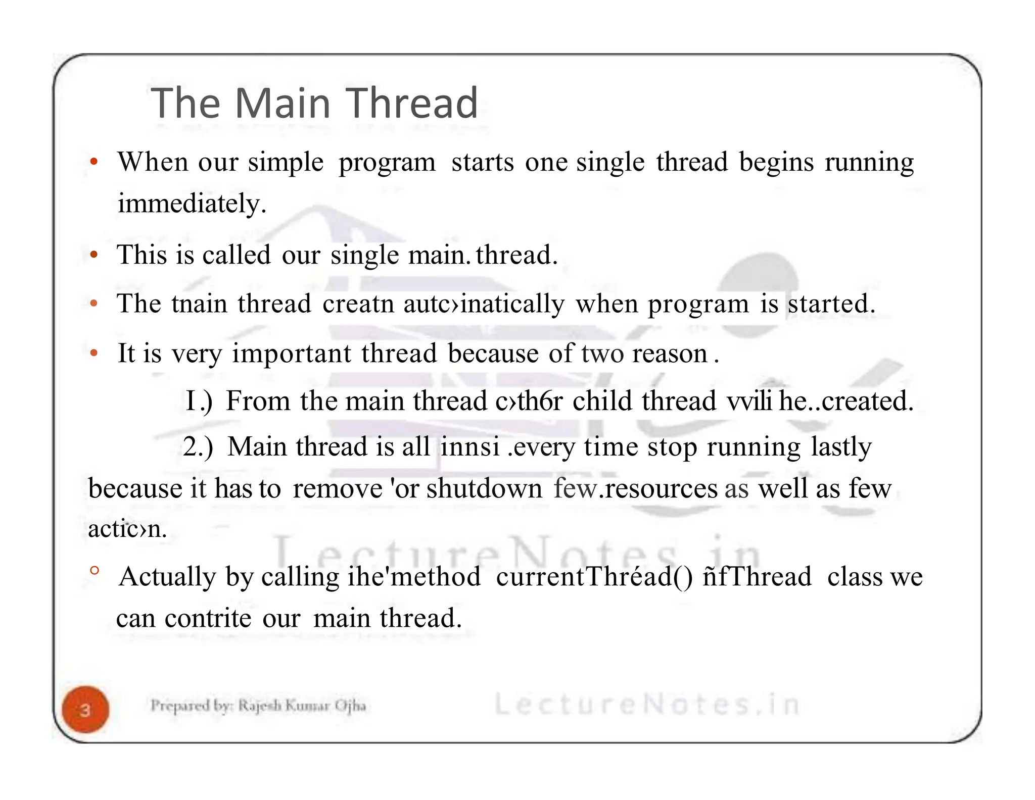 The Main Thread • When our simple program starts one single thread begins running immediately. • This is called our single main.thread. • The tnain thread creatn autc›inatically when program is started. • It is very important thread because of two reason . I.) From the main thread c›th6r child thread vvili he..created. 2.) Main thread is all innsi .every time stop running lastly because it has to remove 'or shutdown few.resources as well as few actic›n. ° Actually by calling ihe'method currentThréad() ñfThread class we can contrite our main thread. 