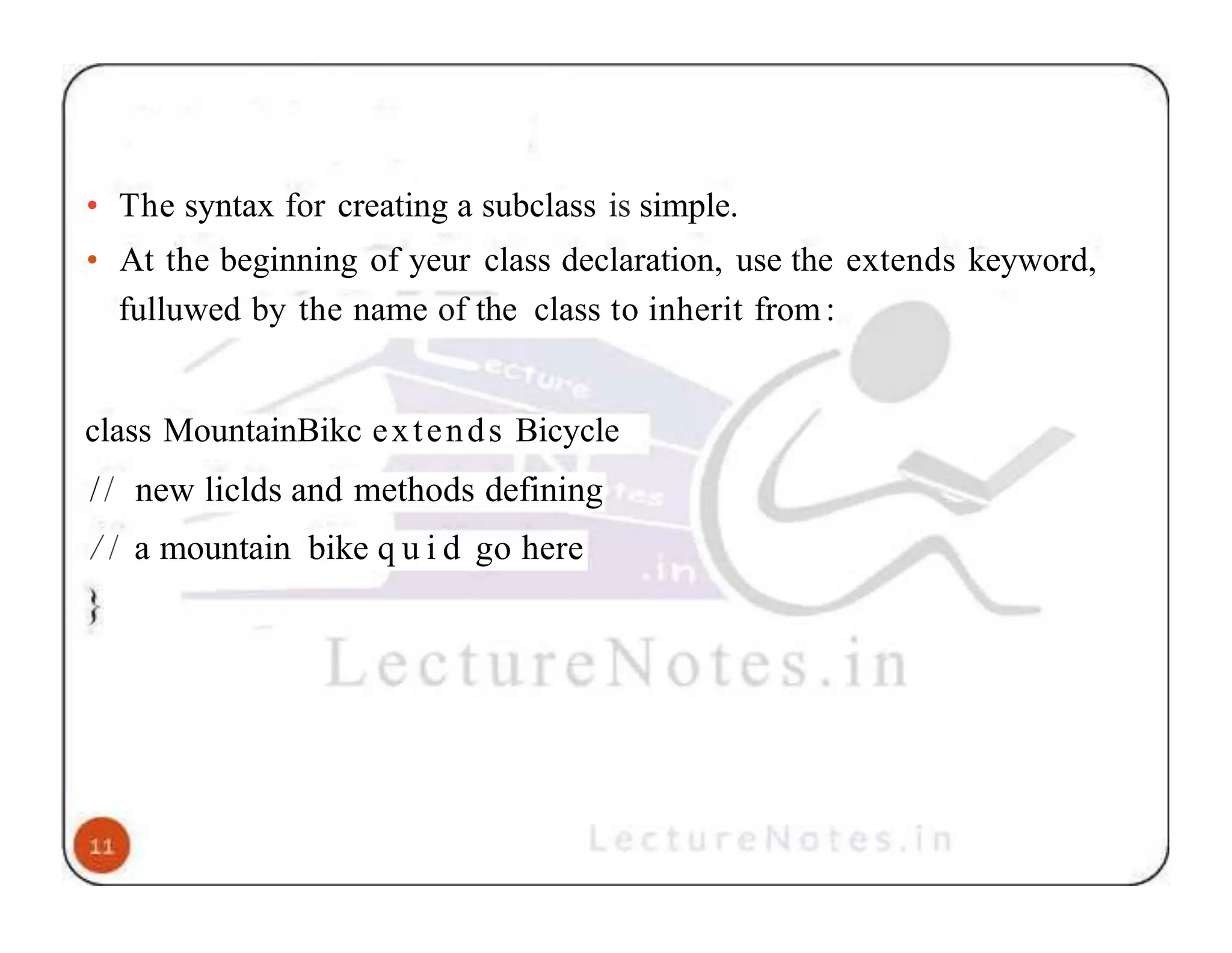 • The syntax for creating a subclass is simple. • At the beginning of yeur class declaration, use the extends keyword, fulluwed by the name of the class to inherit from: class MountainBikc extends Bicycle // new liclds and methods defining / / a mountain bike q u i d go here 