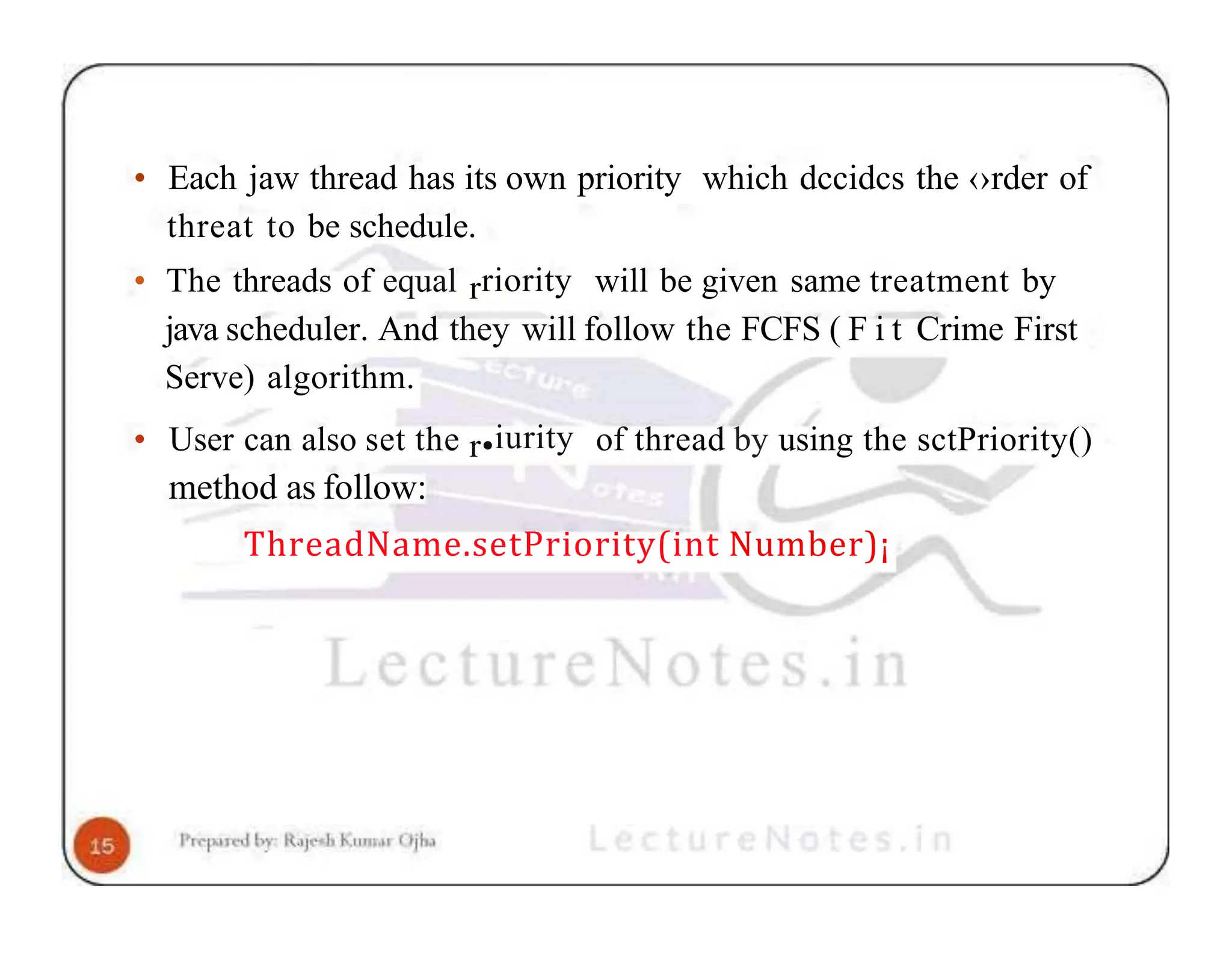 • Each jaw thread has its own priority which dccidcs the ‹›rder of threat to be schedule. • The threads of equal rriority will be given same treatment by java scheduler. And they will follow the FCFS ( F i t Crime First Serve) algorithm. • User can also set the r•iurity of thread by using the sctPriority() method as follow: ThreadName.setPriority(int Number)¡ 