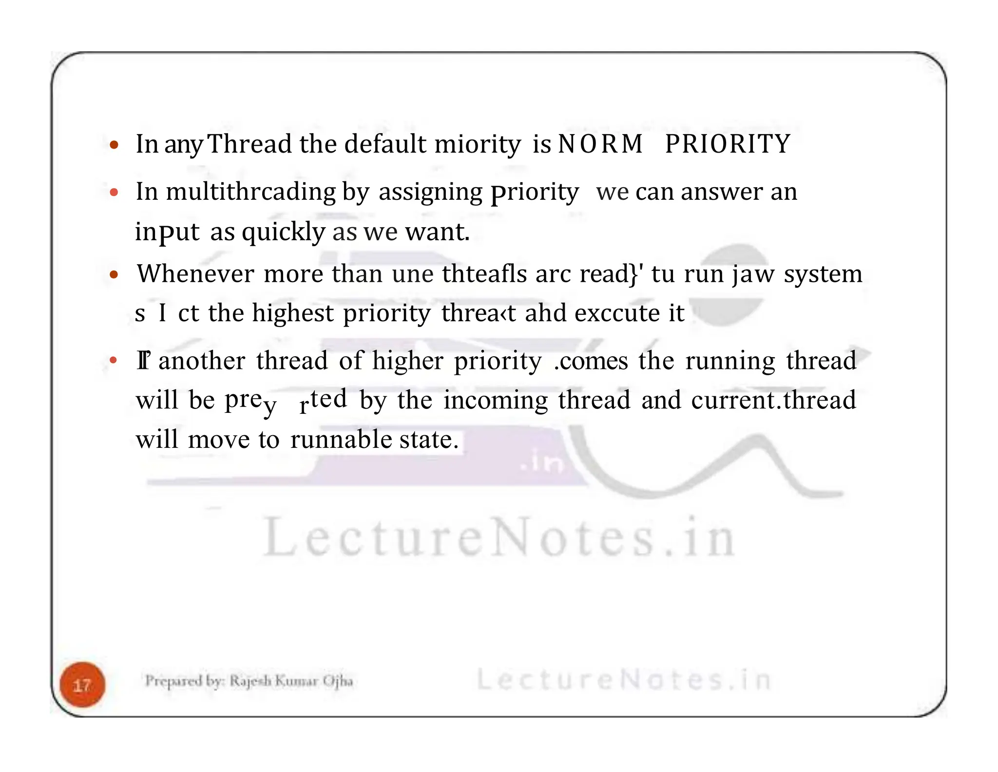 • In anyThread the default miority is NORM PRIORITY • In multithrcading by assigning Priority we can answer an inPut as quickly as we want. • Whenever more than une thteafls arc read}' tu run jaw system s I ct the highest priority threa‹t ahd exccute it • II’ another thread of higher priority .comes the running thread will be prey rted by the incoming thread and current.thread will move to runnable state. 