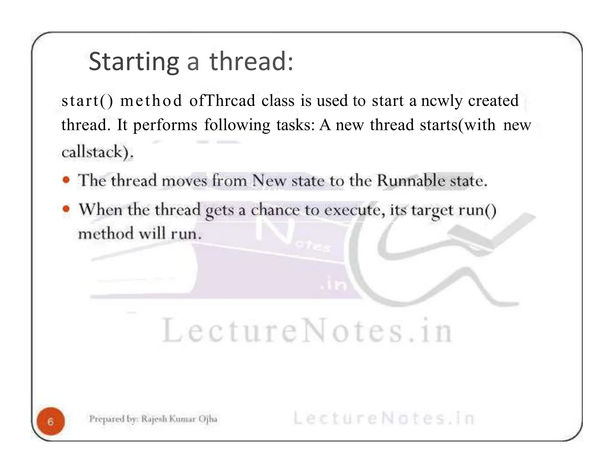 Starting a thread: start() method ofThrcad class is used to start a ncwly created thread. It performs following tasks: A new thread starts(with new 