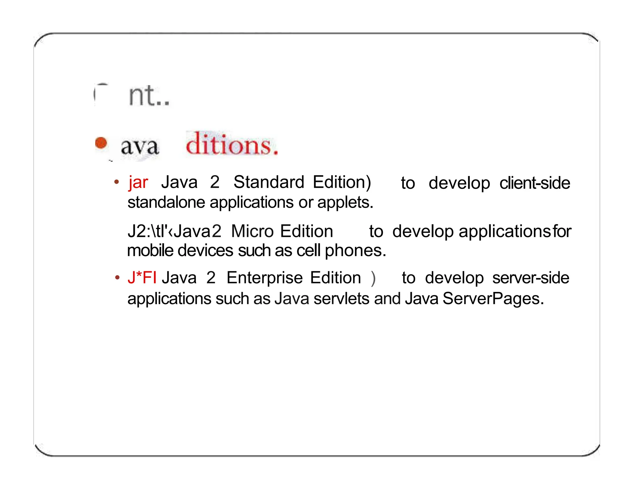 to develop client-side • jar Java 2 Standard Edition) standalone applications or applets. J2:tl'‹Java2 Micro Edition to develop applicationsfor mobile devices such as cell phones. • J*FI Java 2 Enterprise Edition ) to develop server-side applications such as Java servlets and Java ServerPages. 