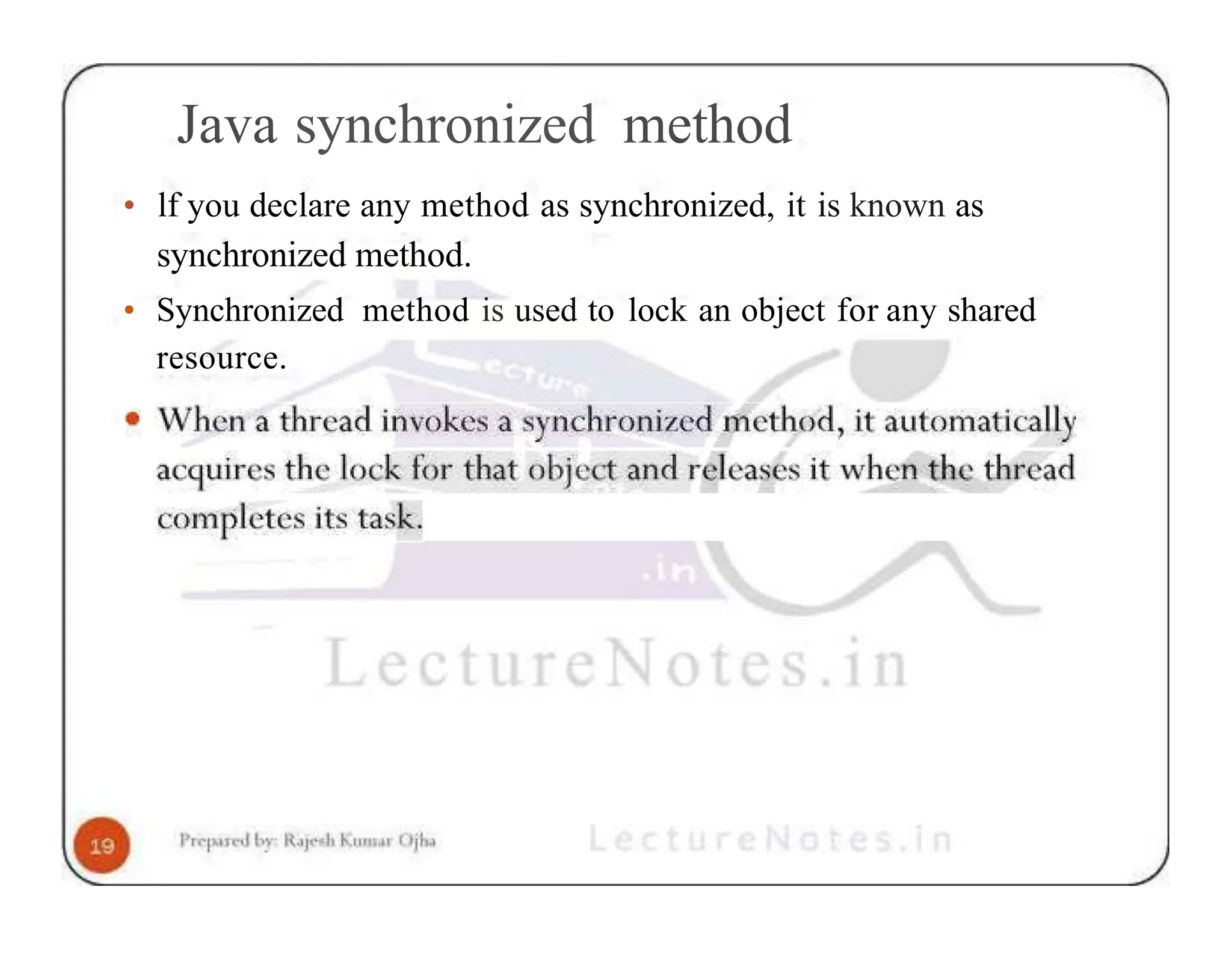 Java synchronized method • lf you declare any method as synchronized, it is known as synchronized method. • Synchronized method is used to lock an object for any shared resource. 