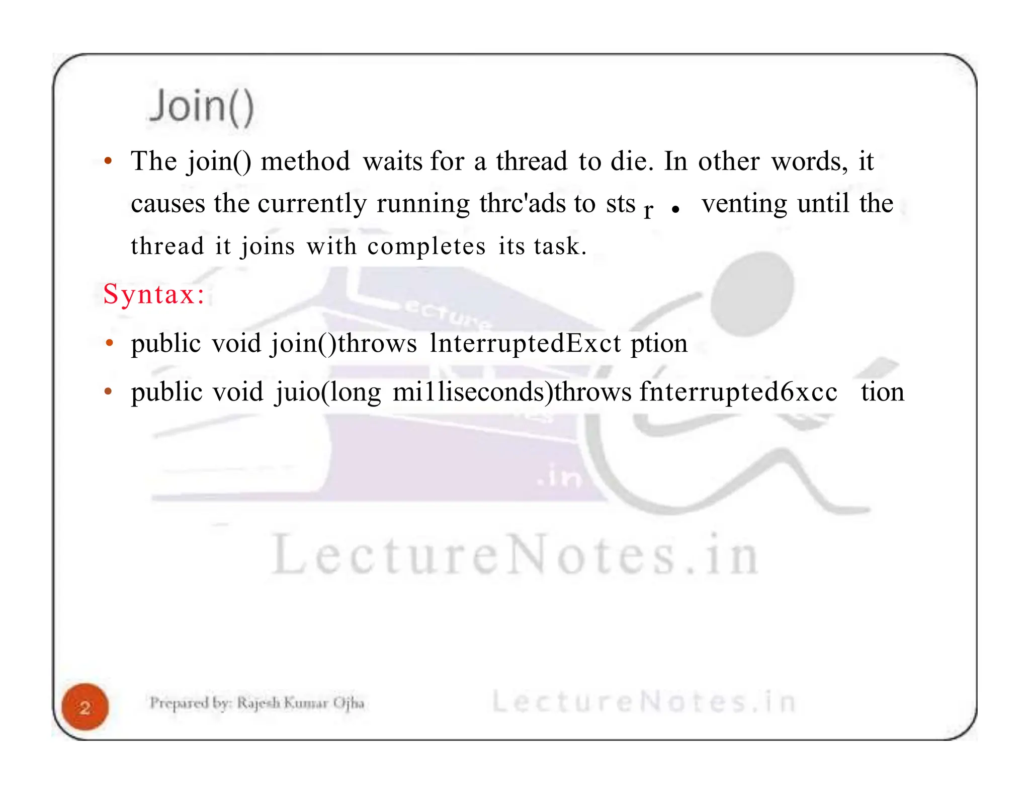 • The join() method waits for a thread to die. In other words, it causes the currently running thrc'ads to sts r • venting until the thread it joins with completes its task. Syntax: • public void join()throws lnterruptedExct ption • public void juio(long mi1liseconds)throws fnterrupted6xcc tion 