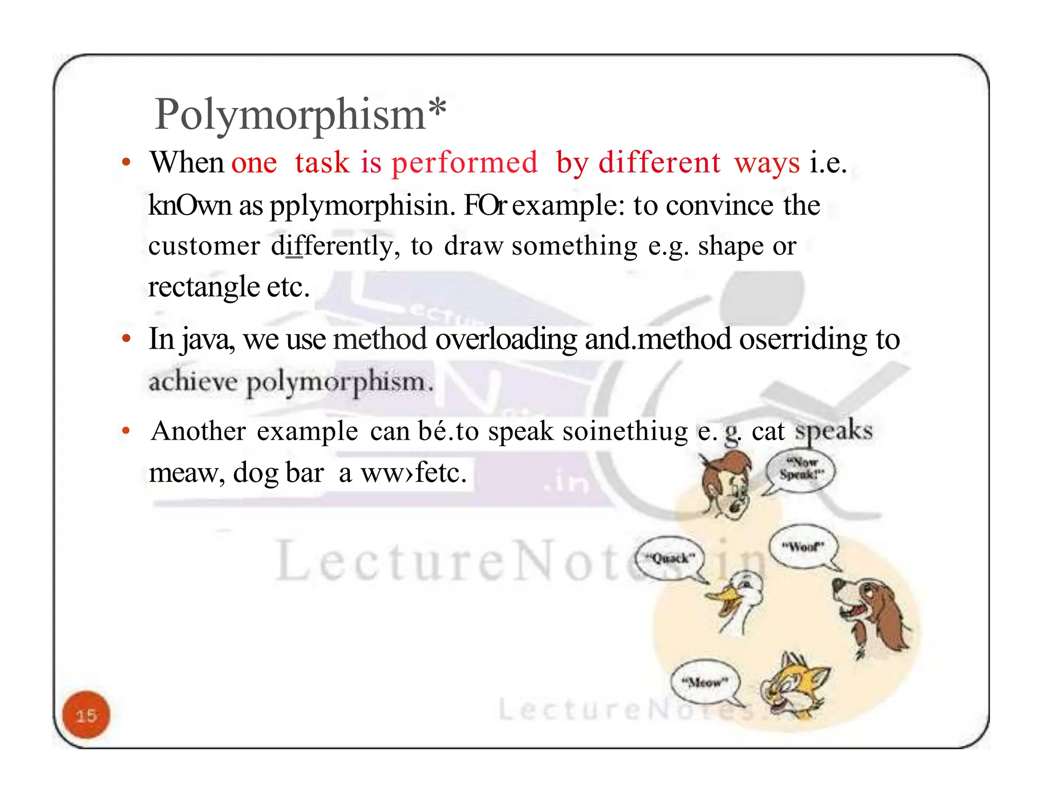 Polymorphism* • When one task is performed by different ways i.e. knOwn as pplymorphisin. FOrexample: to convince the customer differently, to draw something e.g. shape or rectangle etc. • In java, we use method overloading and.method oserriding to • Another example can bé.to speak soinethiug e. . cat meaw, dog bar a ww›fetc. 
