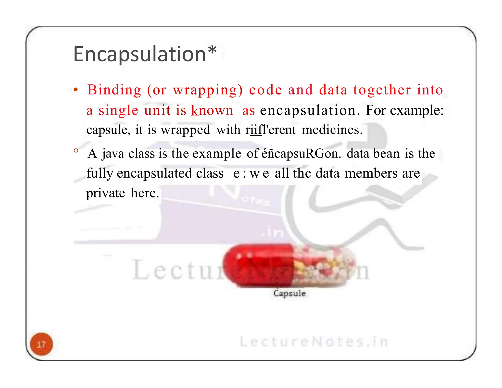 Encapsulation* • Binding (or wrapping) code and data together into a single unit is known as encapsulation. For cxample: capsule, it is wrapped with riifl'erent medicines. ° A java class is the example of éñcapsuRGon. data bean is the fully encapsulated class e : w e all thc data members are private here. 